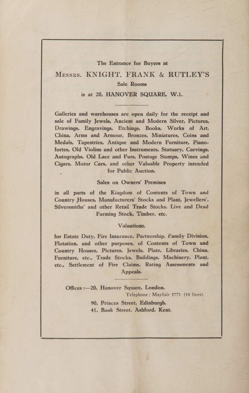  The Entrance for Buyers at Messrs. KNIGHT, FRANK &amp; RUTLEY’S Sale Rooms Galleries and warehouses are open daily for the receipt and sale of Family Jewels, Ancient and Modern Silver, Pictures, Drawings, Engravings, Etchings, Books, Works of Art. China, Arms and Armour, Bronzes, Miniatures, Coins and Medals, Tapestries, Antique and Modern Furniture, Piano- fortes, Old Violins and other Instruments, Statuary, Carvings, Autographs, Old Lace and Furs, Postage Stamps, Wines and Cigars, Motor Cars, and other Valuable Property intended for Public Auction. .™ Sales on Owners’ Premises in all parts of the Kingdom of Contents of Town and Country Houses, Manufacturers’ Stocks and Plant, Jewellers’, Silversmiths’ and other Retail Trade Stocks, Live and Dead Farming Stock, Timber, etc. Valuations. _ for Estate Duty, Fire Insurance, Partnership, Family Division, Flotation, and other purposes, of Contents of Town and Country Houses, Pictures, Jewels, Plate, Libraries, China, Furniture, etc., Trade Stocks, Buildings, Machinery, Plant, etc., Settlement of Fire Claims, Rating Assessments and Appeals. 