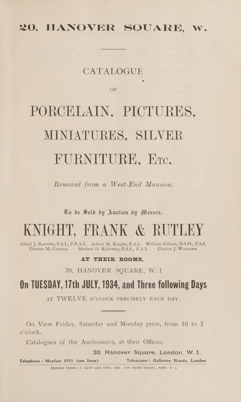 20, HANOVER SQUARE, w. CAPALOGUE OF PORCELAIN, PICTURES, MINIATURES, SILVER FURNITURE, Ec. Removed from a West-End Mansion. Go be Sold by Auction by Messrs. KNIGHT, FRANK &amp; RUTLEY Alfred J. Burrows, F.S.I., P.P.A.I. Arthur H. Knight, F.A.I. William Gibson, D.S.O., F.S.I, Gordon M. Cannon. Herbert D. Kelleway, F.S.I., F.A.I. Charles J. Woosnam AT THEIR ROOMS, 20, HANOVER SOUARE, W. 1 On TUESDAY, 17th JULY, 1934, and Three following Days AT TWEEN ES, © CLOCK PRECISELY EACH DAY,  On View Friday, Saturday and Monday prior, from 10 to 5 o'clock. Catalogues of the Auctioneers, at their Offices, 20, Hanover Square, London, W. 1. Telephone : Mayfair 3771 (ten lines) Telegrams : Galleries Wesdo, London  DRYDEN PRESS: J. DAVY AND SONS, LTD. 8-9 FRITH STREET, SOHO W 1,