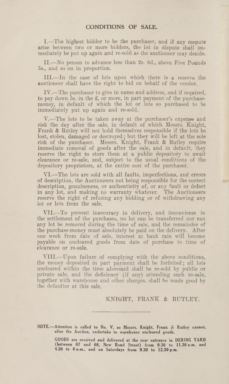 CONDITIONS OF SALE, I.—The highest bidder to be the purchaser, and if any dispute arise between two or more bidders, the lot in dispute shall im- mediately be put up again and re-sold as the auctioneer may decide. II..—No person to advance less than 2s. 6d., above Five Pounds 5s., and so on in proportion. III.—-In the case of lots upon which there is a reserve the auctioneer shall have the right to bid on behalf of the vendor. TV.—The purchaser to give in name and address, and if required, to pay down ds. in the £, or more, in part payment of the purchase- money, in default of which the lot or lots so purchased to be immediately put up again and re-sold. V.—tThe lots to be taken away at the purchaser’s expense and risk the day after the sale, in default of which Messrs. Knight, _ Frank &amp; Rutley will not hold themselves responsible if the lots be lost, stolen, damaged or destroyed; but they will be left at the sole risk of the purchaser. Messrs. Knight, Frank &amp; Rutley require immediate removal of goods after the sale, and in default, they reserve the right to store them at a public depository to await clearance or re-sale, and, subject to the usual conditions of the depository proprietors, at the entire cost of the purchaser. V1I.—tThe lots are sold with all faults, imperfections, and errors of description, the Auctioneers not being responsible for the correct description, genuineness, or authenticity of, or any fault or defect in any lot, and making no warranty whatever. ‘The Auctioneers reserve the right of refusing any bidding or of withdrawing any lot or lets from the sale. VIf£.--To prevent inaccuracy in delivery, and inconvience in the settlement of the purchases, no lot can be transferred nor can any lot be removed during the time of sale, and the remainder of the purchase-money must absolutely be paid on the delivery. After one week from date of sale, interest at bank rate will become payable on uncleared goods from date of purchase to time of clearance or re-sale. VIII.—Upon failure of complying with the above conditions, the money deposited in part payment shall be forfeited; all lots uncleared within the time aforesaid shall be re-sold by public or private sale, and the deficiency (if any) attending such re-sale, together with warehouse and other charges. shall be made good by the defaulter at this sale, KNIGHT, FRANK &amp;: RUTLEY; NOTE.—Attention is called to No. V, as Messrs. Knight, Frank &amp; Rutley cannot, after the Auction, undertake to warehouse uncleared goods. GOODS are received and delivered at the rear entrance in DERING YARD (between 67 and 68, New Bond Street) from 9.30 to 11.30 a.m. and 4.30 to 6p.m., and on Saturdays from 9.30 to 12.30 p.m.