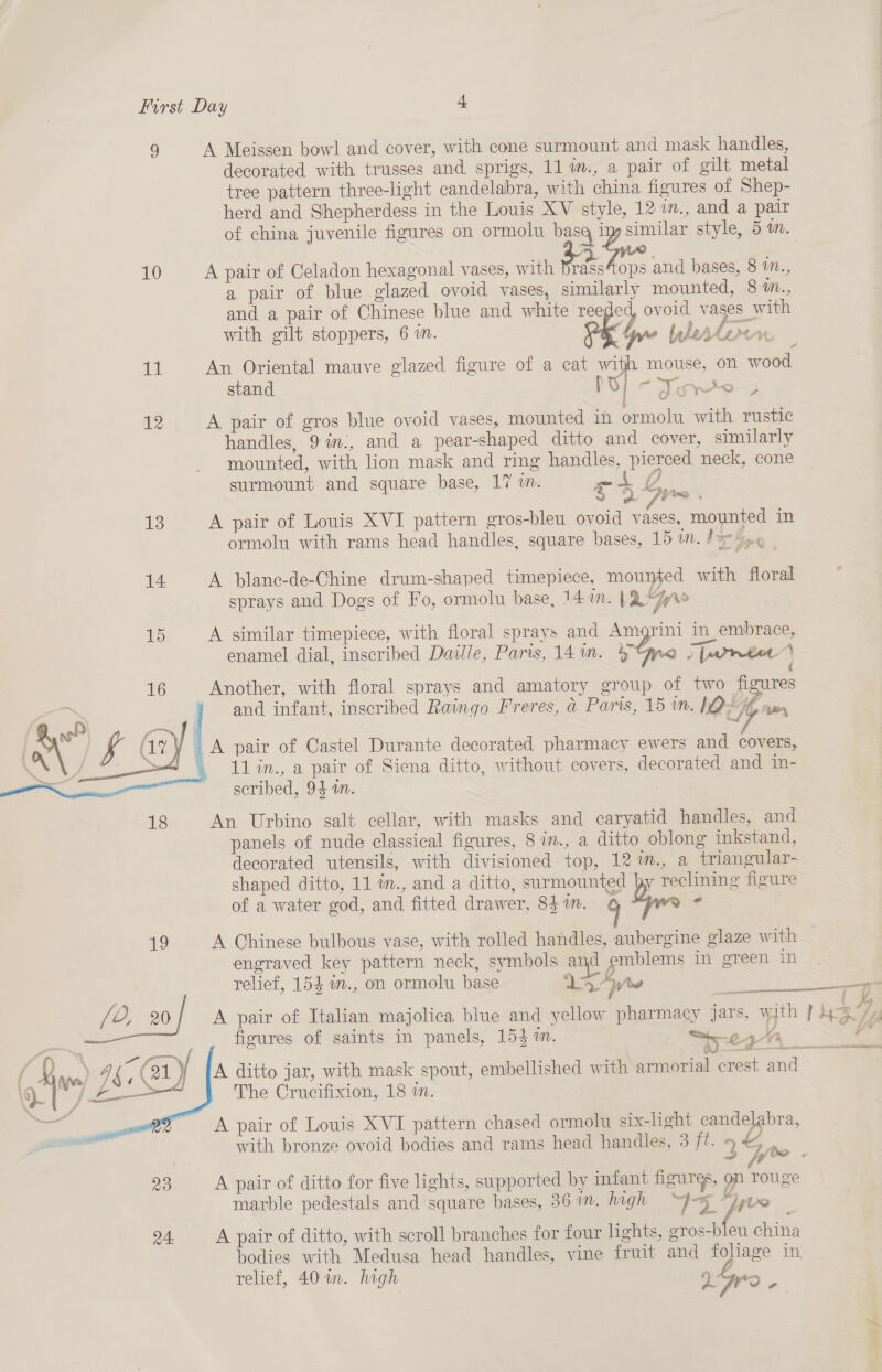 9 A Meissen bowl and cover, with cone surmount and mask handles, decorated with trusses and sprigs, 11 in., a pair of gilt metal tree pattern three-light candelabra, with china figures of Shep- herd and Shepherdess in the Louis XV style, 12 m., and a pair of china juvenile figures on ormolu basq z similar style, 5 im. 10 A pair of Celadon hexagonal vases, with Bas ops and bases, 8 in., a pair of blue glazed ovoid vases, similarly mounted, 8 m., and a pair of Chinese blue and white reeged ovoid vases with with gilt stoppers, 6 in. pk » beber fond ¥ = 11 An Oriental mauve glazed figure of a cat with mouse, on wood stand - ¥ yo.) 12 A pair of gros blue ovoid vases, mounted ih ormolu with rustic handles, 9 in., and a pear-shaped ditto and cover, similarly mounted, with lion mask and ring handles, pierced neck, cone surmount and square base, 17 7m. Af = o frre 13 A pair of Louis XVI pattern gros-bleu ovoid vases, mounted in ormolu with rams head handles, square bases, 15 1m. P= o¢ | 14 A blanc-de-Chine drum-shaped timepiece, pe with floral sprays and Dogs of Fo, ormolu base, 14 ima: ; We 15 A similar timepiece, with floral sprays and Amgrini in embrace, enamel dial, inscribed Daille, Paris, 14m. &amp; Spore € 16 Another, with floral sprays and amatory group of two figures ' and infant, inscribed Raingo Freres, &amp; Paris, 15 in. ID “e ~— A pair of Castel Durante decorated pharmacy ewers and covers, _ 11in., a pair of Siena ditto, without covers, decorated and in- scribed, 94 an. | An Urbino salt cellar, with masks and caryatid handles, and panels of nude classical figures, 8 in., a ditto oblong inkstand, decorated utensils, with divisioned top, 12 m., a triangular- shaped ditto, 11 im., and a ditto, surmounted py reclining figure of a water god, and fitted drawer, 841m. ¢ Dw é  19 A Chinese bulbous vase, with rolled handles, aubergine glaze with | engraved key pattern neck, symbols and ae im oreen: Ans. relief, 154 1m., on ormolu base y Ba Wee ae  [i L, +20 A pair of Italian majolica blue and yellow pharmacy jars, with ] ua nn Nee fies figures of saints in panels, 15} 1m. “5: 24h, es #* { xX ye, Gk, ( 21)/ A ditto jar, with mask spout, embellished with armorial crest and \ IS ge The Crucifixion, 18 a. A pair of Louis XVI pattern chased ormolu six-light candelabra, with bronze ovoid bodies and rams head handles, 3 ft. 5 ff ae IRR  23 A pair of ditto for five lights, supported by infant figurgs, on rouge marble pedestals and square bases, 361. high “Joy 28 24: A pair of ditto, with scroll branches for four lights, gros-bleu china bodies with Medusa head handles, vine fruit and foliage in relief, 40%in. high Q: oy: 2.