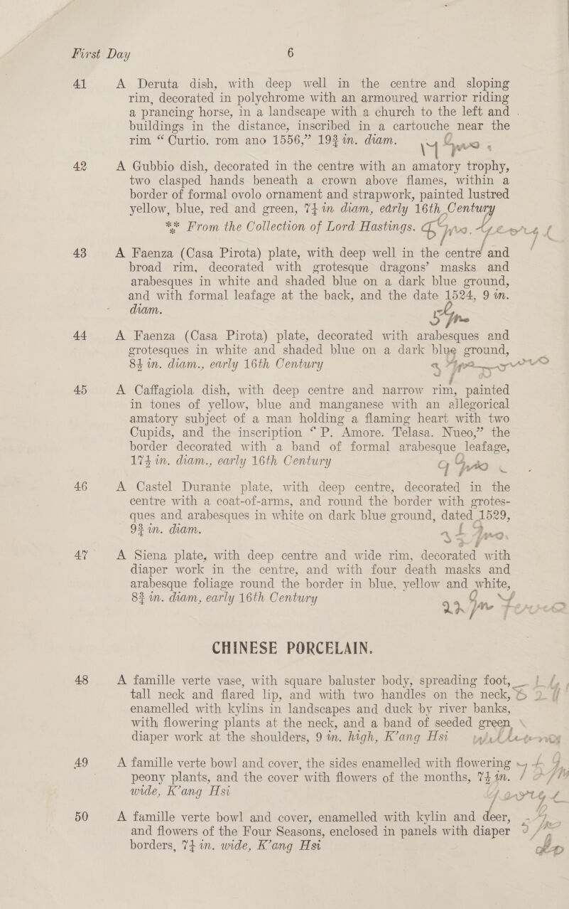 41 A Deruta dish, with deep well in the centre and sloping rim, decorated in polychrome with an armoured warrior riding a prancing horse, in a landscape with a church to the left and . buildings in the distance, inscribed in a BoE Ge near the rim “Curtio. rom ano 1556,” 193i. diam. fywo : 42 A Gubbio dish, decorated in the centre with an i trophy, two clasped hands beneath a crown above flames, within a border of formal ovolo ornament and strapwork, painted lustred yellow, blue, red and green, 74 in diam, early 16th ses ** From the Collection of Lord Hastings. Ea rg. Los f 43 A Faenza (Casa Pirota) plate, with deep well in the centre and | broad rim, decorated with grotesque dragons’ masks and arabesques in white and shaded blue on a dark blue ground, and with formal leafage at the back, and the date 1524, 9 1m. diam. Gn 44 A Faenza (Casa Pirota) plate, decorated with arabesques and grotesques in white and shaded blue on a dark blue ground, 84m. diam., early 16th Century a “IP ore re f a) 45 A Caffagiola dish, with deep centre and narrow rim, painted in tones of yellow, blue and manganese with an allegorical amatory subject of a man holding a flaming heart with two Cupids, and the inscription “ P. Amore. 'Telasa. Nueo,” the border decorated with a band of formal arabesque _ Jeafage, 174 in. diam., early 16th Century g 4uto 46 A Castel Durante plate, with deep centre, decorated in the centre with a coat-of-arms, and round the border with grotes- ques and arabesques in white on dark blue ground, dated 1529, 92am. diam. md i | = ae) i i — a # 4” A Siena plate, with deep centre and wide rim, decorated with diaper work in the centre, and with four death masks and ates foliage round the border in blue, yellow and Oe, 2 in. diam, early 16th Centur : : Ld ine Fen CHINESE PORCELAIN. 48 A famille verte vase, with square baluster body, spreading foot, if, , tall neck and flared lip, and with two handles on the neck, &amp; So oF enamelled with kylins in landscapes and duck by river banks, with, flowering plants at the neck, and a band of seeded green, diaper work at the shoulders, 9 in. high, K’ang Hsi tabrs Arter 49 A famille verte bowl and cover, the sides enamelled with flowering J y &amp; peony plants, and the cover with flowers of the months, 7$in. / */? wide, Kang Hsi da Y hggpe a. 50 A famille verte bowl and cover, enamelled with kylin and deer, . “7 | and flowers of the Four Seasons, enclosed in panels with diaper d e be borders, 7+ in. wide, K’ang Hst ;