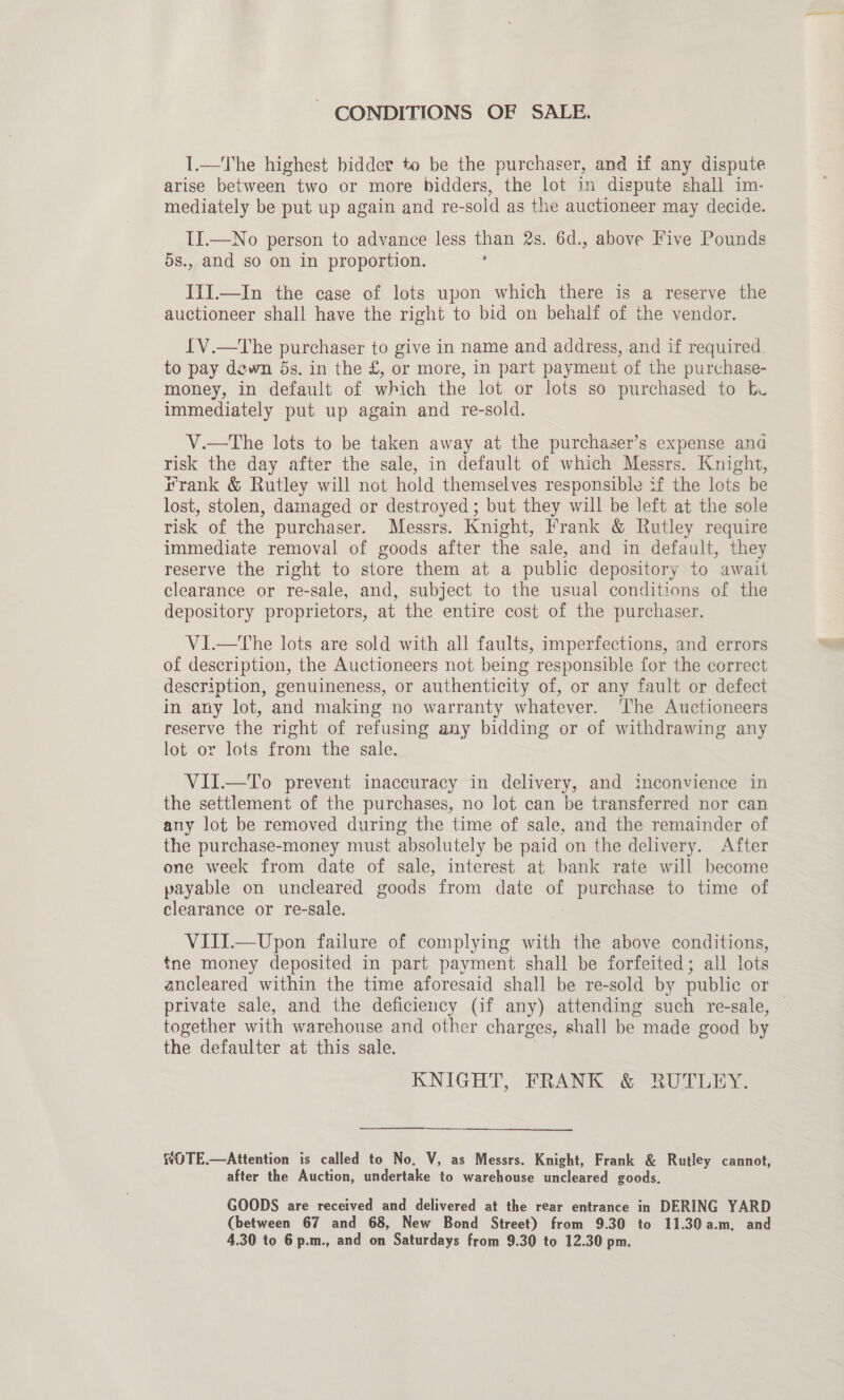 ~ CONDITIONS OF SALE. I.—The highest bidder to be the purchaser, and if any dispute arise between two or more bidders, the lot in dispute shall im- mediately be put up again and re-sold as the auctioneer may decide. II.—No person to advance less than 2s. 6d., above Five Pounds 5s., and so on in proportion. : ITI.—In the case of lots upon which there is a reserve the auctioneer shall have the right to bid on behalf of the vendor. LV.—The purchaser to give in name and address, and if required. to pay dewn 5s. in the £, or more, in part payment of the purchase- money, in default of which the lot or lots so purchased to bu immediately put up again and re-sold. V.—tThe lots to be taken away at the purchaser’s expense and risk the day after the sale, in default of which Messrs. Knight, frank &amp; Rutley will not hold themselves responsible if the lots be lost, stolen, damaged or destroyed; but they will be left at the sole risk of the purchaser. Messrs. Knight, Frank &amp; Rutley require immediate removal of goods after the sale, and in default, they reserve the right to store them at a public depository to await clearance or re-sale, and, subject to the usual conditions of the depository proprietors, at the entire cost of the purchaser. V1I.—tThe lots are sold with all faults, imperfections, and errors of description, the Auctioneers not being responsible for the correct description, genuineness, or authenticity of, or any fault or defect in any lot, and making no warranty whatever. ‘The Auctioneers reserve the right of refusing any bidding or of withdrawing any lot or lots from the sale, VII.—To prevent inaccuracy in delivery, and inconvience in the settlement of the purchases, no lot can be transferred nor can any lot be removed during the time of sale, and the remainder of the purchase-money must absolutely be paid on the delivery. After one week from date of sale, interest at bank rate will become payable on uncleared goods from date of Bs to time of clearance or re-sale. VIII.—Upon failure of complying with the above conditions, tne money deposited in part payment shall be forfeited; all lots private sale, and the deficiency (if any) attending such re-sale, together with warehouse and other charges, shall be made good by the defaulter at this sale. KNIGHT, FRANK &amp; RUTLEY. fOTE.—Attention is called to No, V, as Messrs. Knight, Frank &amp; Rutley cannot, after the Auction, undertake to warehouse uncleared goods. GOODS are received and delivered at the rear entrance in DERING YARD (between 67 and 68, New Bond Street) from 9.30 to 11.30 a.m, and 4.30 to 6 p.m., and on Saturdays from 9.30 to 12.30 pm.