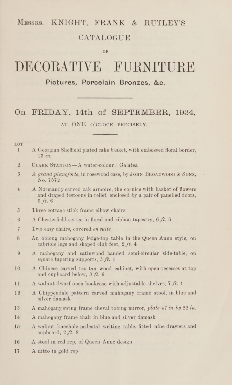 CATALOGUE OF Pictures, Porcelain Bronzes, &amp;c.   Cou ~I 16 17 AT ONE 0’CLOCK PRECISELY, A Georgian Sheffield plated cake basket, with embossed floral border, 13 in. CLARK STANTON—A water-colour: Galatea A grand pianoforte, in rosewood case, by JOHN BROADWOOD &amp; SONS, No. 7572 , A Normandy carved oak armoire, the cornice with basket of flowers and draped festoons in relief, enclosed by a pair of panelled doors, 5ft. 6 Three cottage stick frame elbow chairs A Chesterfield settee in floral and ribbon tapestry, 6 /¢. 6 Two easy chairs, covered en suite An oblong mahogany ledge-top table in the Queen Anne style, on cabriole legs and shaped club feet, 2 /¢. 4 A mahogany and satinwood banded semi-circular side-table, on square tapering supports, 3 /¢. 4 A Chinese carved tzu tan wood cabinet, with open recesses at top and cupboard below, 3 /t. 6 A walnut dwarf open bookcase with adjustable shelves, 7 /t. 4 A Chippendale pattern carved mahogany frame stool, in blue and silver damask A mahogany swing frame cheval robing mirror, plate 47 in. by 22 an. A mahogany frame chair in blue and silver damask A walnut kneehole pedestal writing table, fitted nine drawers and cupboard, 2 ft. 8 A stool in red rep, of Queen Anne design A ditto in gold rep