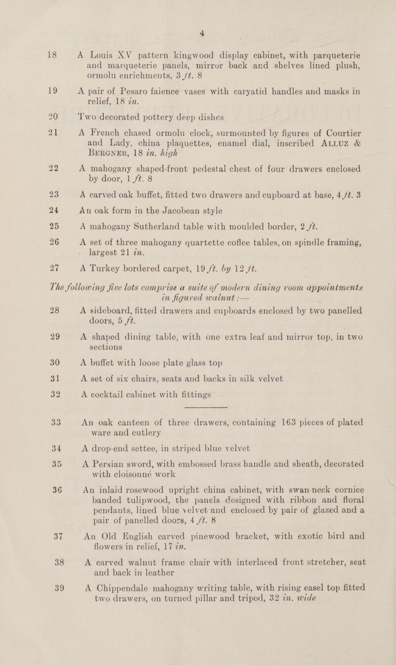 18 A Louis XV pattern kingwood display cabinet, with parqueterie and marqueterie panels, mirror back and shelves lined plush, ormolu enrichments, 3 /¢. 8 A pair of Pesaro faience vases with caryatid handles and masks in relief, 18 27. T'wo decorated pottery deep dishes A French chased ormolu clock, surmounted by figures of Courtier and Lady, china plaquettes, enamel dial, inscribed ALLUZ &amp; BERGNER, 18 zn. high A mahogany shaped-front pedestal chest of four drawers enclosed by door, | 7%..8 A carved oak buffet, fitted two drawers and cupboard at base, 4 /¢. 3 An oak form in the Jacobean style A mahogany Sutherland table with moulded border, 2 ,/¢. A set of three mahogany quartette coffee tables, on spindle framing, largest 21 an. A Turkey bordered carpet, 19 /¢. by 12 /t. 32 38 89 in figured walnut :— A sideboard, fitted drawers and cupboards enclosed by two panelled doors, 5 ft. A shaped dining table, with one extra leaf and mirror top, in two sections A buffet with loose plate glass top A set of six chairs, seats and backs in silk velvet A cocktail cabinet with fittings An oak canteen of three drawers, containing 163 pieces of plated ware and cutlery A drop-end settee, in striped blue velvet A Persian sword, with embossed brass handle and sheath, decorated with cloisonné work An inlaid rosewood upright china cabinet, with swan-neck cornice banded tulipwood, the panels designed with ribbon and floral: pendants, lined blue velvet and enclosed by pair of glazed and a pair of panelled doors, 4 /¢. 8 An Old English carved pinewood bracket, with exotic bird and flowers in relief, 17 7n. A carved walnut frame chair with interlaced front stretcher, seat and back in leather A Chippendale mahogany writing table, with rising easel top fitted two drawers, on turned pillar and tripod, 32 zn. wide