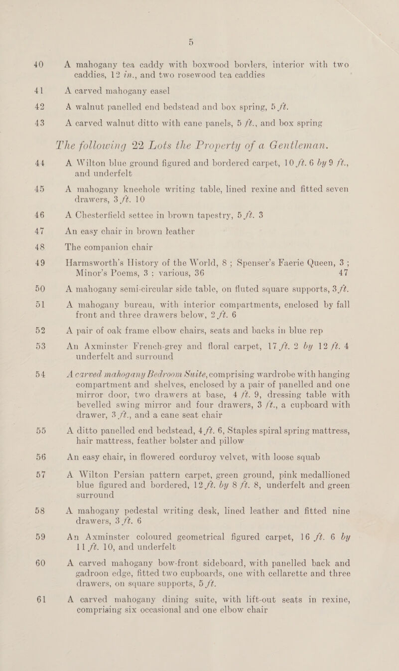 40 41 42 43 44 45 59d 56 57 58 59 60 61 5 A mahogany tea caddy with boxwood borders, interior with two caddies, 12 7n., and two rosewood tea caddies A carved mahogany easel A walnut panelled end bedstead and box spring, 5 /¢. A carved walnut ditto with cane panels, 5 /¢., and box spring A Wilton blue ground figured and bordered carpet, 10,/¢.6 by 9 ft., and underfelt A mahogany kneehole writing table, lined rexine and fitted seven drawers, 3 ft. 10 A Chesterfield settee in brown tapestry, 5 /¢. 3 An easy chair in brown teather The companion chair Harmsworth’s History of the World, 8 ; Spenser’s Faerie Queen, 3 ; Minor’s Poems, 3: various, 36 47 A mahogany semi-circular side table, on fluted square supports, 3,/é. A mahogany bureau, with interior compartments, enclosed by fall front and three drawers below, 2 /¢. 6 A pair of oak frame elbow chairs, seats and backs in blue rep An Axminster French-grey and floral carpet, 17 ./¢. 2 by 12 ft. 4 underfelt and surround A carved mahogany Bedroom Suite, comprising wardrobe with hanging compartment and shelves, enclosed by a pair of panelled and one mirror door, two drawers at base, 4 /¢. 9, dressing table with bevelled swing mirror and four drawers, 3 /¢., a cupboard with drawer, 3 /¢., and a cane seat chair A ditto panelled end bedstead, 4,/¢. 6, Staples spiral spring mattress, hair mattress, feather bolster and pillow An easy chair, in flowered corduroy velvet, with loose squab A Wilton Persian pattern carpet, green ground, pink medallioned blue figured and bordered, 12./¢. by 8 fé. 8, underfelt and green surround A mahogany pedestal writing desk, lined leather and fitted nine drawers, 3 ft. 6 An Axminster coloured geometrical figured carpet, 16 /¢. 6 by 11 ft. 10, and underfelt A carved mahogany bow-front sideboard, with panelled back and gadroon edge, fitted two cupboards, one with cellarette and three drawers, on square supports, 5 /t. A carved mahogany dining suite, with lift-out seats in rexine, comprising six occasional and one elbow chair