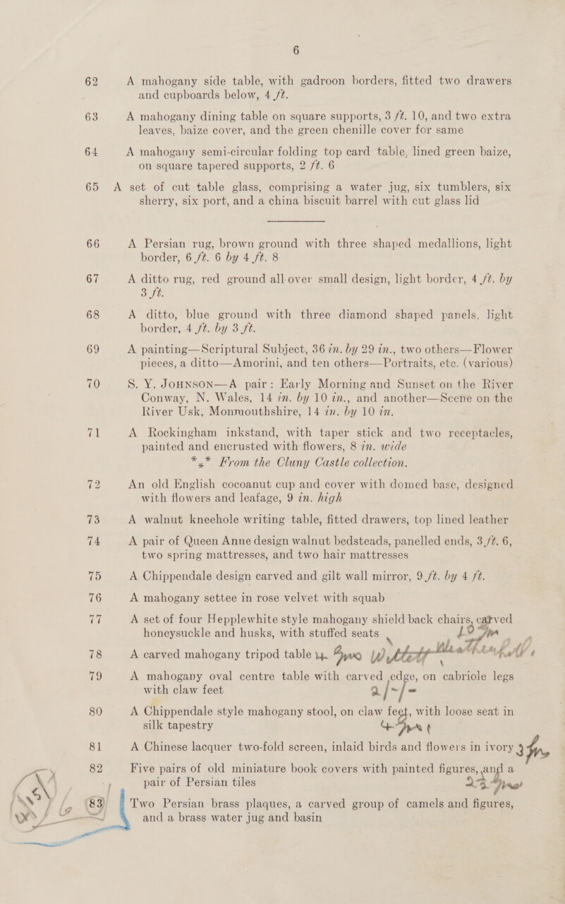 63 64 65 66 67 6 A mahogany side table, with gadroon borders, fitted two drawers and cupboards below, 4 /t. A mahogany dining table on square supports, 3 /¢. 10, and two extra leaves, baize cover, and the green chenille cover for same A mahogany semi-circular folding top card table, lined green baize, on square tapered supports, 2 /¢. 6 A set of cut table glass, comprising a water jug, six tumblers, six sherry, six port, and a china biscuit barrel with cut glass lid A Persian rug, brown ground with three shaped medallions, light border, 6/06 by 4 f¢: 8 A ditto rug, red ground all-over small design, light border, 4 /t, by 3 fb. A ditto, blue ground with three diamond shaped panels, light border, .4 ft. by 3 ft. A painting—Scriptural Subject, 36 7n. by 29 in., two others—Flower pieces, a ditto—Amorini, and ten others— Portraits, etc. (various) S. Y. JoHNSON—A pair: Early Morning and Sunset on the River Conway, N. Wales, 14 7n. by 10 av., and another—Scene on the River Usk, Monmouthshire, 14 an. by 10 in. A Rockingham inkstand, with taper stick and two receptacles, painted and encrusted with flowers, 8 7n. wide *.* From the Cluny Castle collection. An old English cocoanut cup and cover with domed base, designed with flowers and leafage, 9 in. high A walnut kneehole writing table, fitted drawers, top lined leather A pair of Queen Anne design walnut bedsteads, panelled ends, 3. 6, two spring mattresses, and two hair mattresses A Chippendale design carved and gilt wall mirror, 9./¢. by 4 ft. A mahogany settee in rose velvet with squab A set of four Hepplewhite style mahogany shield back chairs, catved honeysuckle and husks, with stuffed seats | J o4 jin A carved mahogany tripod table i. Own Wet htt lea Ata gy Vs A mahogany oval centre table with carved edge, on on legs with claw feet a/~ A Chippendale style mahogany stool, on claw fee , with loose seat in silk tapestry QD’ ¢ A Chinese lacquer two-fold screen, inlaid birds and flowers in ivory 3 Five pairs of old miniature book covers with painted figures, ov: a pair of Persian tiles Ae. (jne! Two Persian brass plaques, a carved group of camels and figures, and a brass water jug and basin