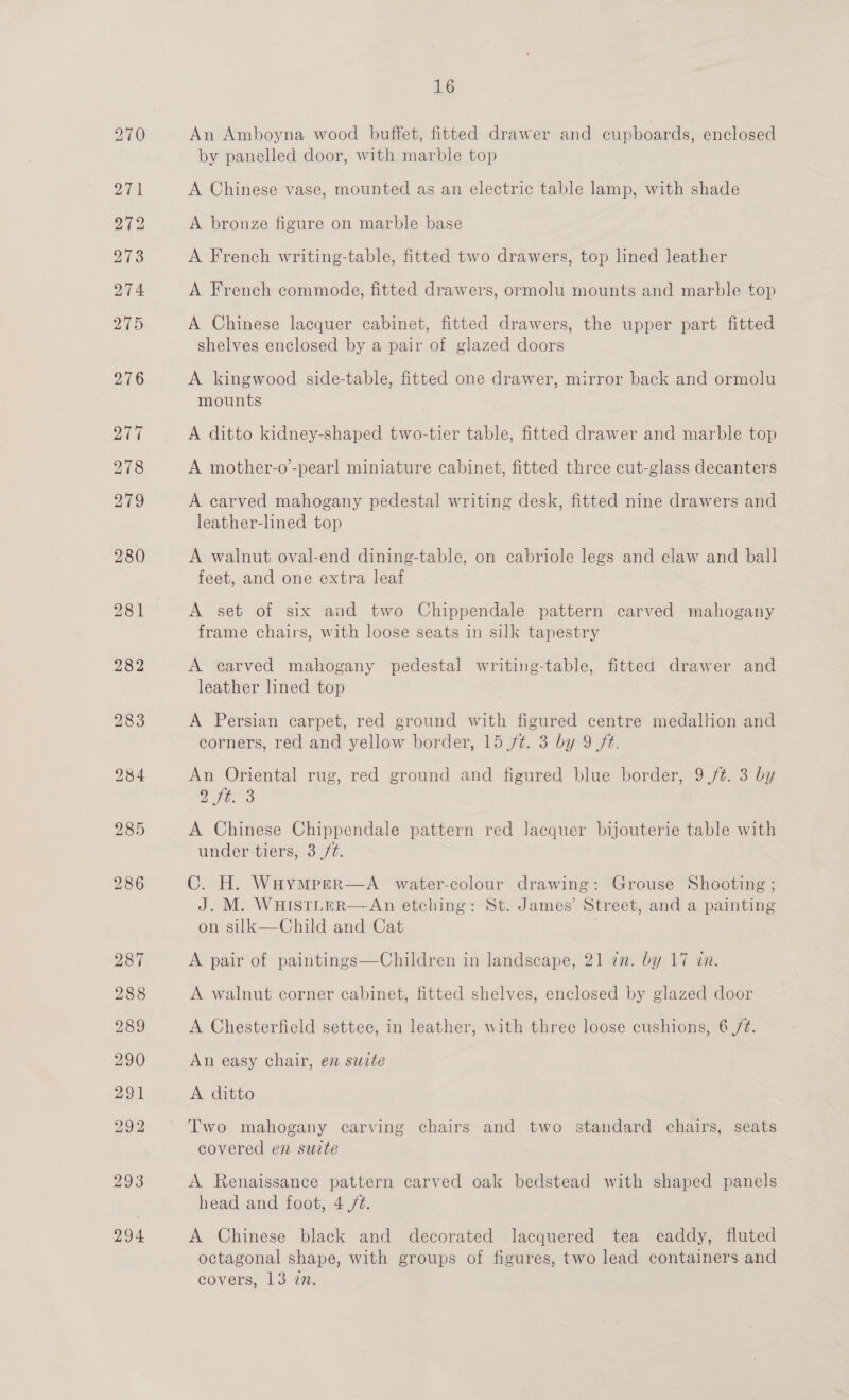 294 16 An Amboyna wood buffet, fitted drawer and cupboards, enclosed by panelled door, with marble top A Chinese vase, mounted as an electric table lamp, with shade A bronze figure on marble base A French writing-table, fitted two drawers, top lined leather A French commode, fitted drawers, ormolu mounts and marble top A Chinese lacquer cabinet, fitted drawers, the upper part fitted shelves enclosed by a pair of glazed doors A kingwood side-table, fitted one drawer, mirror back and ormolu mounts A ditto kidney-shaped two-tier table, fitted drawer and marble top A mother-o’-pearl miniature cabinet, fitted three cut-glass decanters A carved mahogany pedestal writing desk, fitted nine drawers and leather-lined top A walnut oval-end dining-table, on cabriole legs and claw and ball feet, and one extra leaf A set of six aud two Chippendale pattern carved mahogany A carved mahogany pedestal writing-table, fitted drawer and leather lined top A Persian carpet, red ground with figured centre medallion and corners, red and yellow border, 15 ft. 3 by 9 /t. An Oriental rug, red ground and figured blue border, 9 /¢. 3 by 2 ft. A Chinese Chippendale pattern red lacquer bijouterie table with under tiers, 3 /¢. C. H. Waymper—A_ water-colour drawing: Grouse Shooting ; J. M. WHISTLER—-An etching: St. James’ Street, and a painting on silk—Child and Cat A pair of paintings—Children in landscape, 21 in. by 17 in. A walnut corner cabinet, fitted shelves, enclosed by glazed door A Chesterfield settee, in leather, with three loose cushions, 6/2. An easy chair, en suzte A ditto Two mahogany carving chairs and two standard chairs, seats covered en suite A Renaissance pattern carved oak bedstead with shaped panels head and foot, 4./¢. A Chinese black and decorated lacquered tea caddy, fluted octagonal shape, with groups of figures, two lead containers and covers, 13 2n.