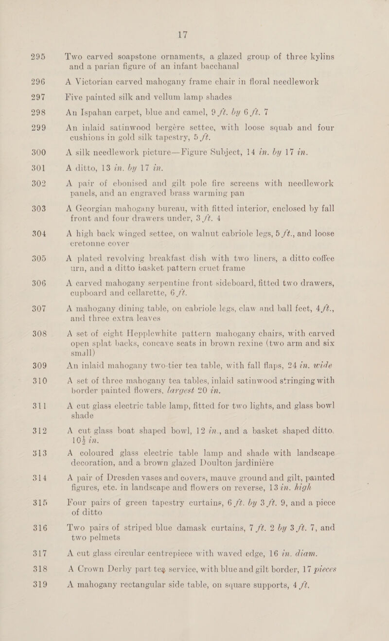 304 305 306 307 308 309 310 311 312 313 314 315 316 old 318 17 Two carved soapstone ornaments, a glazed group of three kylins and a parian figure of an infant bacchanal A Victorian carved mahogany frame chair in floral needlework Five painted silk and vellum lamp shades An Ispahan carpet, blue and camel, 9 /¢. by 6 ft. 7 An inlaid satinwood bergcere settee, with loose squab and four cushions in gold silk tapestry, 5 /¢. A silk needlework picture—Figure Subject, 14 in. by 17 in. A ditto, 13.77. by Ti tn. A pair of ebonised and gilt pole fire screens with needlework panels, and an engraved brass warming pan A Georgian mahogany bureau, with fitted interior, enclosed by fall front and four drawers under, 3./¢. 4 A high back winged settee, on walnut cabriole legs, 5./¢., and loose cretonne cover A plated revolving breakfast dish with two liners, a ditto coffee urn, and a ditto basket pattern cruet frame A carved mahogany serpentine front sideboard, fitted two drawers, cupboard and cellarette, 6 (/t. A mahogany dining table, on cabriole legs, claw and ball feet, 4,/¢., and three extra leaves A set of eight Hepplewhite pattern mahogany chairs, with carved open splat backs, concave seats in brown rexine (two arm and six small) An inlaid mahogany two-tier tea table, with fall flaps, 24 7m. wede A set of three mahogany tea tables, inlaid satinwood stringing with border painted flowers, largest 20 in. A cut glass electric table lamp, fitted for two lights, and glass bowl shade A cut glass boat shaped bowl, 12 in., and a basket shaped ditto. 104 in. A coloured glass electric table lamp and shade with landscape decoration, and a brown glazed Doulton jardiniére A pair of Dresden vases and covers, mauve ground and gilt, painted figures, etc. in landscape and flowers on reverse, 13 in. high Four pairs of green tapestry curtains, 6 /¢. by 3 ft. 9, and a piece of ditto Two pairs of striped blue damask curtains, 7 ft. 2 by 3 (ft. 7, and two pelmets A cut glass circular centrepiece with waved edge, 16 in. diam. A Crown Derby part teg service, with blue and gilt border, 17 pieces