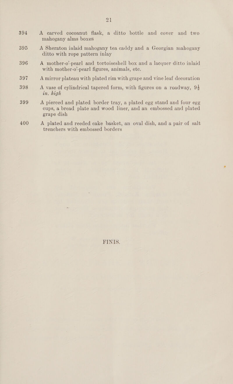 394 400 2 A carved cocoanut flask, a ditto bottle and cover and two mahogany alms boxes A Sheraton inlaid mahogany tea caddy and a Georgian mahogany ditto with rope pattern inlay A mother-o’-pearl and tortoiseshell box and a lacquer ditto inlaid with mother-o’-pear] figures, animals, etc. A mirror plateau with plated rim with grape and vine leaf decoration A vase of cylindrical tapered form, with figures on a roadway, 94 in. high A pierced and plated border tray, a plated egg stand and four egg cups, a bread plate and wood liner, and an embossed and plated grape dish A plated and reeded cake basket, an oval dish, and a pair of salt trenchers with embossed borders FINIS.