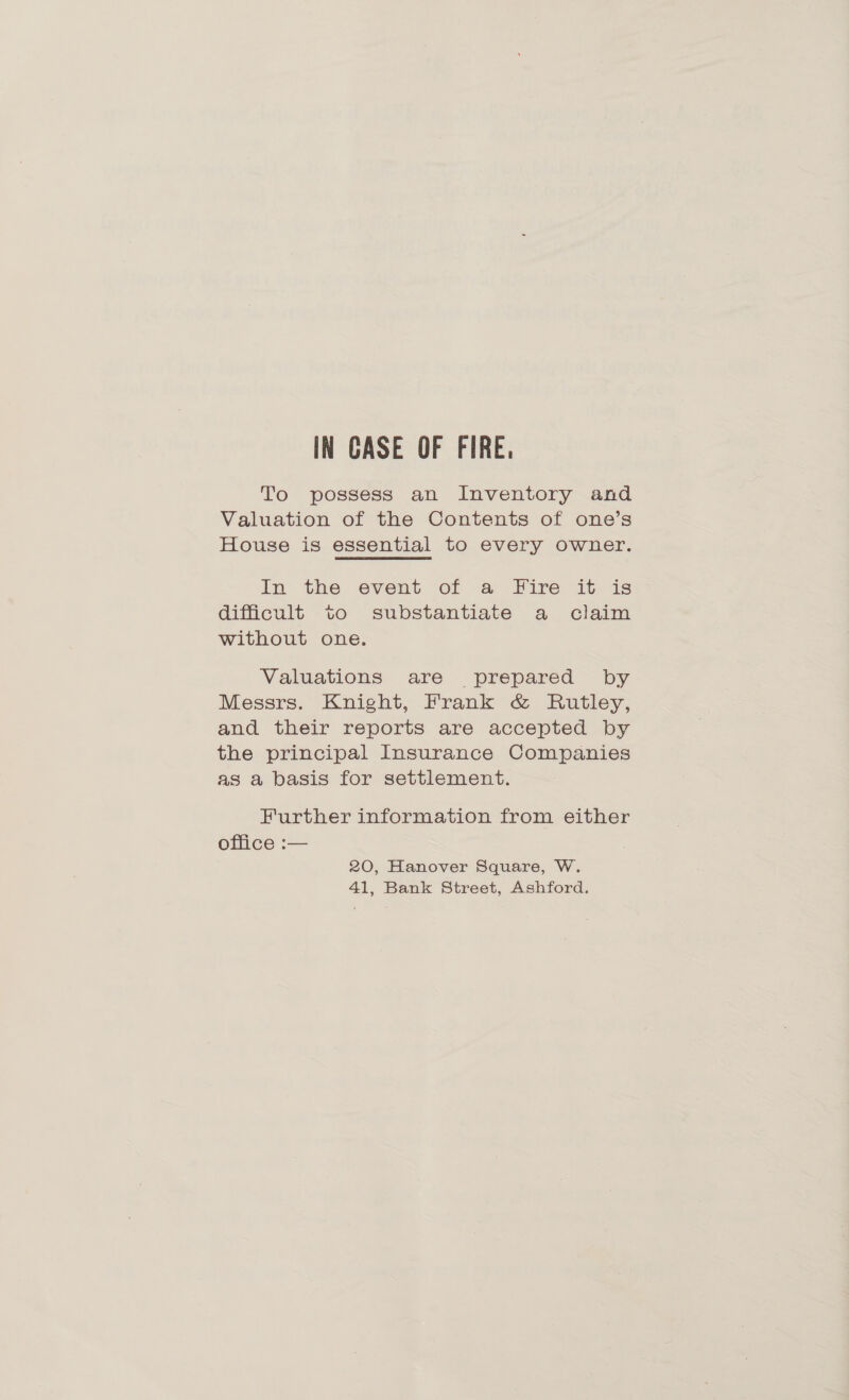 IN CASE OF FIRE, To possess an Inventory and Valuation of the Contents of one’s House is essential to every owner. In the event of a Fire it is difficult to substantiate a claim without one. Valuations are prepared by Messrs. Knight, Frank &amp; Rutley, and their reports are accepted by the principal Insurance Companies as a basis for settlement. Further information from either office :— 20, Hanover Square, W. 41, Bank Street, Ashford.