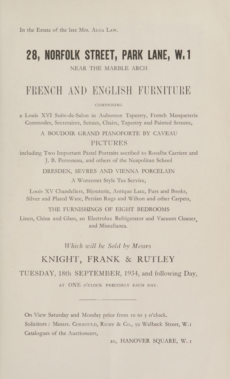 In the Estate of the late Mrs. ALca Law. 28, NORFOLK STREET, PARK LANE, W. 1 NEAR THE MARBLE ARCH FRENCH AND ENGLISH FURNITURE COMPRISING a Louis XVI Suite-de-Salon in Aubusson Tapestry, French Marqueterie Commodes, Secretaires, Settees, Chairs, Tapestry and Painted Screens, A BOUDOIR-GRAND PIANOPORTE BY CAVEAU PICTURES including Two Important Pastel Portraits ascribed to Rosalba Carriere and J. B. Perroneau, and others of the Neapolitan School DRESDEN, SEVRES AND VIENNA PORCELAIN A, Worcester Style Tea Service, Louis XV Chandeliers, Bijouterie, Antique Lace, Furs and Books, Silver and Plated Ware, Persian Rugs and Wilton and other Carpets, THE FURNISHINGS OF EIGHT BEDROOMS Linen, China and Glass, an Electrolux Refrigerator and Vacuum Cleaner, and Miscellanea. Which will be Sold by Messrs. KNIGHT, FRANK &amp; RUTLEY TUESDAY, 18th SEPTEMBER, 1934, and following Day, AT ONE -0’CLOCK PRECISELY EACH DAY. On View Saturday and Monday prior from 10 to 5 o’clock. Solicitors : Messrs. CorBouLp, Ricpy &amp; Co., 5o Welbeck Street, W.1 Catalogues of the Auctioneers, 20, HANOVER SQUARE, W.1