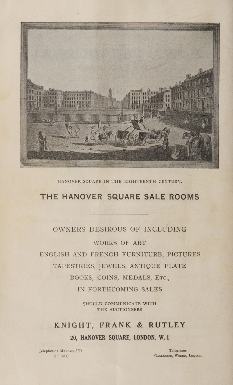  THE HANOVER SQUARE SALE ROOMS  OWNERS DESIROUS OF INCLUDING WORKS OF ART ENGLISH AND FRENCH FURNITURE, PICTURES TAPESTRIES, JEWELS, ANTIQUE PLATE BOOKS, COINS, MEDALS, Etc., IN FORTHCOMING SALES SHOULD COMMUNICATE WITH THE AUCTIONEERS KNIGHT, FRANK &amp; RUTLEY 20, HANOVER SQUARE, LONDON, W. 1 Telephone: Mayrair 3771 Telegrarns