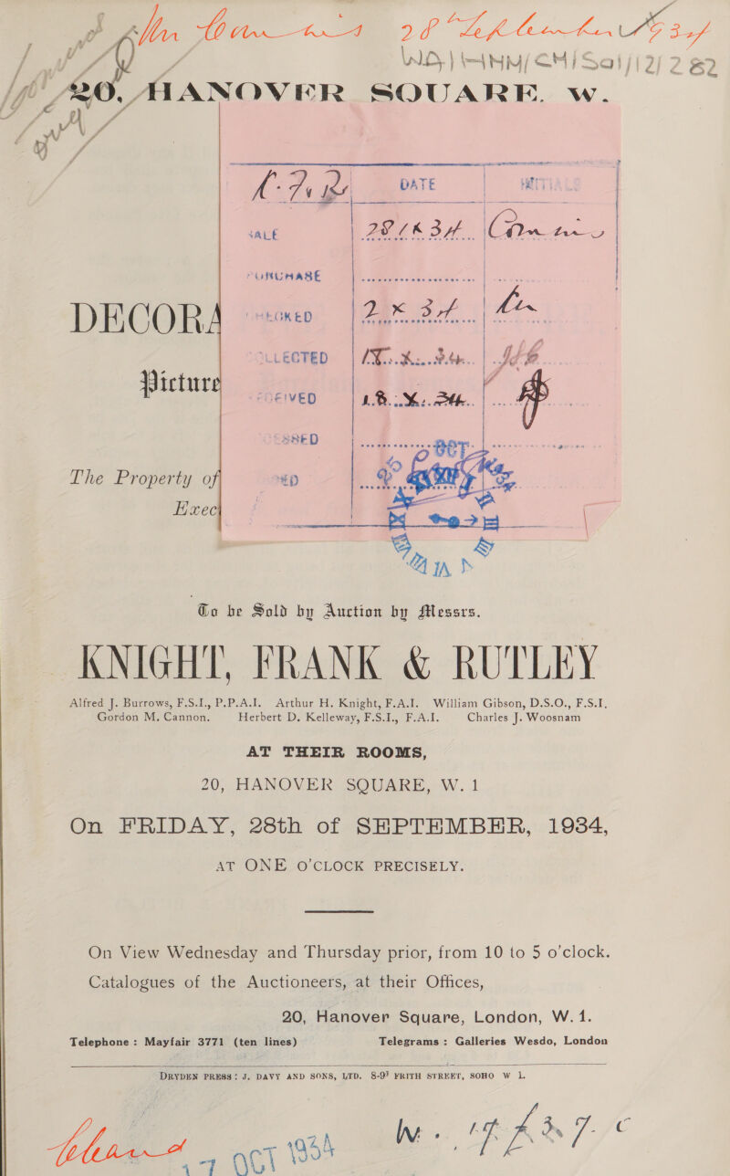 : WS, | ) i= ow: cj Sal ete: MANOVER SQUARE. w.   kD ee wae | ae) a a: } : SALE PEIEBH CAw Anse | PURUAASE 5 sie: &lt;iegniniediews « | ogee LLECTED | AX. Kite. | Joe Pictur SREIVED asked The Property o “€) Exec z b . ‘  Go be Sold by Auction by Messrs. KNIGHT, FRANK &amp; RUTLEY Alfred J. Burrows, F.S.1.,P.P:A.1. Arthur H. Knight, F.A.J. . William Gibson, D.S.O., F.S:I. Gordon M. Cannon. Herbert D. Kelleway, F.S.1., F.A.I. Charles J. Woosnam AT THEIR ROOMS, 20, HANOVER SQUARE, W. 1 On FRIDAY, 28th of SHPTHMBHER, 1984, AT ONE O'CLOCK PRECISELY. On View Wednesday and Thursday prior, from 10 to 5 o’clock. Catalogues of the Auctioneers, at their Offices, 20, Hanover Square, London, W. 1. Telephone : Mayfair 3771 (ten lines) Telegrams : Galleries Wesdo, London  cs aera a ; Paws _ ACT 54 i : th / 