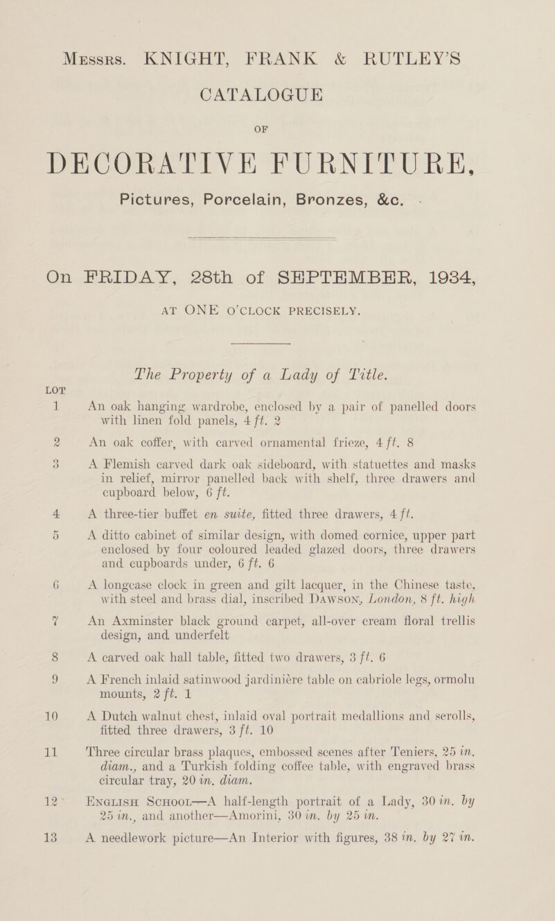 CATALOGUE OF Pictures, Porcelain, Bronzes, &amp;c.  LOT Go Cr 6 13 AP ONE. O'CLOCK. PRECISELY. The. Property of a. diady, of Prete, An oak hanging wardrobe, enclosed by a pair of panelled doors with linen fold panels, 4 ft. 2 An oak coffer, with carved ornamental frieze, 4 ft. 8 A Flemish carved dark oak sideboard, with statuettes and masks in relief, mirror panelled back with shelf, three drawers and cupboard below, 6 ft. A three-tier buffet en suite, fitted three drawers, 4 ft. A ditto cabinet of similar design, with domed cornice, upper part enclosed by four coloured leaded glazed doors, three drawers and cupboards under, 6 ft. 6 A longcase clock in green and gilt lacquer, in the Chinese taste, with steel and brass dial, inscribed Dawson, London, 8 ft. high An Axminster black ground carpet, all-over cream floral trellis design, and. underfelt A carved oak hall table, fitted two drawers, 3 ft. 6 A French inlaid satinwood jardiniére table on cabriole legs, ormolu mounts, 2 ft. 1 A Dutch walnut chest, inlaid oval portrait medallions and scrolls, fitted three drawers, 3 ft. 10 Three circular brass plaques, embossed scenes after Teniers, 25 in. diam., and a Turkish folding coffee table, with engrav ed brass circular tray, 20 m. diam. EneiisH ScHoor—A half-length portrait of a Lady, 30 im. by 25 m., and another—Amorini, 30in. by 25 wn. A needlework picture—An Interior with figures, 38 in. by 27 in.