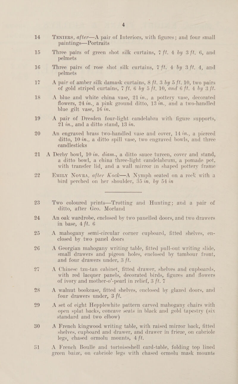 14 15 16 1% 18 19 20 21 aR + TENIERS, after—A pair of Interiors, with figures; and four small paintings—Portraits Three pairs of green shot silk curtains, 7 ft. 4 by 3 ft. 6, and pelmets Three pairs of rose shot silk curtains, 7 ft. 4 by 3 ft. 4, and pelmets A pair of amber silk damask curtains, 8 ft. 3 by 5 ft. 10, two pairs of gold striped curtains, 7 ft. 6 by 5 ft. 10, and 6 ft. 4 by 3 ft. A blue and white china vase, 211n., a pottery vase, decorated flowers, 24 m., a pink ground ditto, 13 im., and a two-handled blue gilt vase, 16 in. A pair of Dresden four-lght candelabra with figure supports, 21%m., and a ditto stand, 13 m. An engraved brass two-handled vase and cover, 14 7n., a pierced ditto, 10 w., a ditto spill vase, two engraved bowls, and three candlesticks a ditto bowl, a china three-light candelabrum, a pomade pot, with transfer lid, and a wall mirror in shaped pottery frame Eminy Novra, after Kock—A Nymph seated on a rock with a bird perched on her shoulder, 35 in, by 541n Two coloured prints—Trotting and Hunting ; and 4a: pair or ditto, after Geo. Morland An oak wardrobe, enclosed by two panelled doors, and two drawers in base, 4 ft. 6 A mahogany semi-circular corner cupboard, fitted shelves, en- closed by two panel doors A Georgian mahogany writing table, fitted pull-out writing shde, small drawers and pigeon “holes, enclosed by tambour front, and four drawers under, 3 ft. A Chinese tzu-tan cabinet, fitted drawer, shelves and cupboards, with red lacquer panels, decorated birds, figures and flowers of ivory and mother-o’-pearl in relief, 3 ft. 7 A walnut bookease, fitted shelves, enclosed by glazed doors, and four drawers under, 3 ft. A set of eight Hepplewhite pattern carved mahogany chairs with open splat backs, concave seats in black and gold tapestry (six standard and two elbow) A French kingwood writing table, with raised mirror back, fitted shelves, cupboard and drawer, and drawer in frieze, on cabriole legs, chased ormolu mounts, 4 ft. A French Boulle and tortoiseshell card-table, folding top lined green baize, on cabriole legs with chased ormolu mask mounts