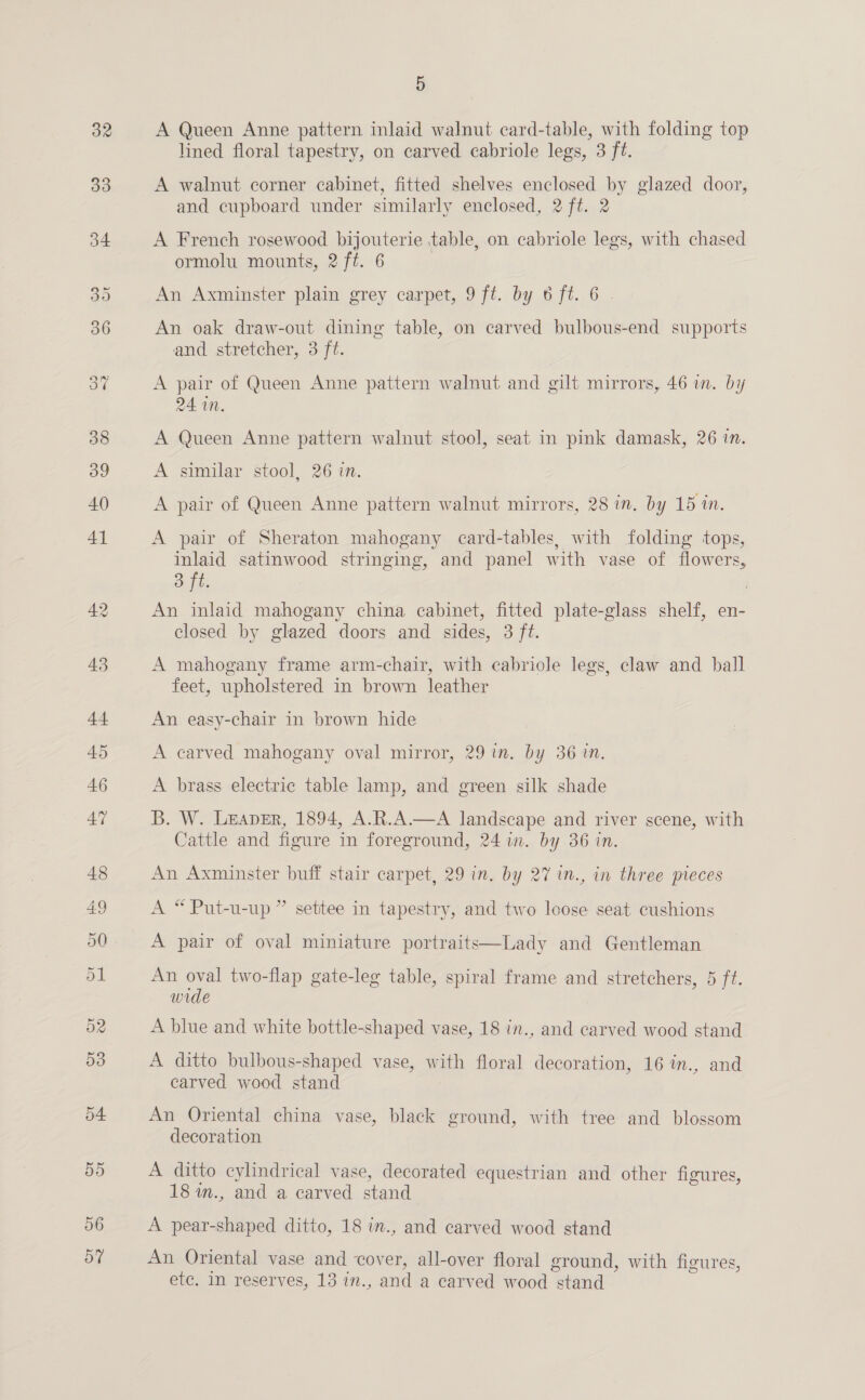 oF 5 A Queen Anne pattern inlaid walnut card-table, with folding top lined floral tapestry, on carved cabriole legs, 3 ft. A walnut corner cabinet, fitted shelves enclosed by glazed door, and cupboard under similarly enclosed, 2 ft. 2 A French rosewood bijouterie table, on cabriole legs, with chased ormolu mounts, 2 ft. 6 An Axminster plain grey carpet, 9 ft. by 6 ft. 6. An oak draw-out dining table, on carved bulbous-end supports and stretcher, 3 ft. A pair of Queen Anne pattern walnut and gilt mirrors, 46 in. by 24 in. A Queen Anne pattern walnut stool, seat in pink damask, 26 in. A similar stool, 26 in. A pair of Queen Anne pattern walnut mirrors, 28 in. by 15 in. A pair of Sheraton mahogany card-tables, with folding tops, inlaid satinwood stringing, and panel with vase of flowers, 3 ft. An inlaid mahogany china cabinet, fitted plate-glass shelf, en- closed by glazed doors and sides, 3 ft. A mahogany frame arm-chair, with cabriole legs, claw and ball feet, upholstered in brown leather An easy-chair in brown hide A carved mahogany oval mirror, 29 in. by 36 in. A brass electric table lamp, and green silk shade B. W. Leaver, 1894, A.R.A.—A landscape and river scene, with Cattle and figure in foreground, 24 in. by 36 in. An Axminster buff stair carpet, 29 in. by 27 in., in three pieces A “ Put-u-up ” settee in tapestry, and two loose seat cushions A pair of oval miniature portraits—Lady and Gentleman An oval two-flap gate-leg table, spiral frame and stretchers, 5 ft. wide A blue and white bottle-shaped vase, 18 in., and carved wood stand A ditto bulbous-shaped vase, with floral decoration, 16 in., and carved wood stand : An Oriental china vase, black ground, with tree and blossom decoration A ditto cylindrical vase, decorated equestrian and other figures, 18 im., and a carved stand An Oriental vase and cover, all-over floral ground, with figures, etc. In reserves, 13 in., and a carved wood stand