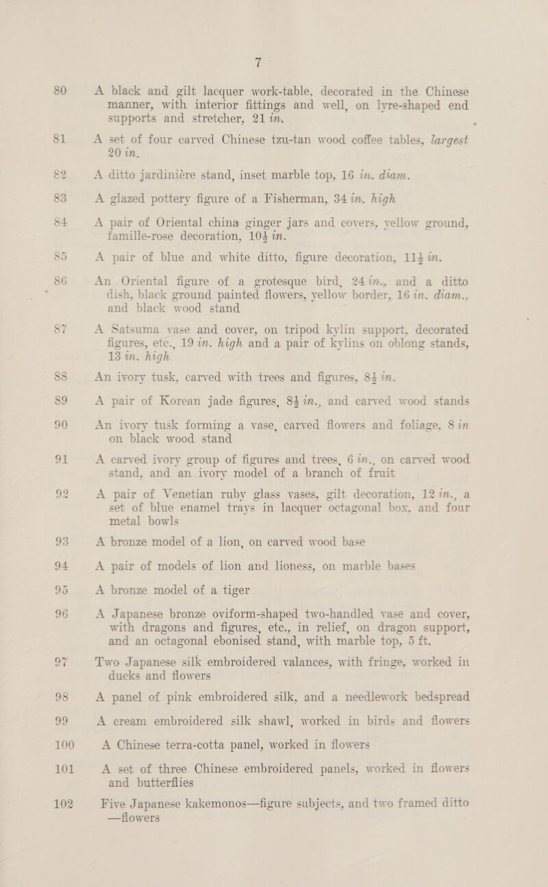 80 ce hs A black and gilt lacquer work-table, decorated in the Chinese manner, with interior fittings and well, on lyre-shaped end supports and stretcher, 21 1. A set of four carved Chinese tzu-tan wood coffee tables, largest 20 in. A ditto jardiniére stand, inset marble top, 16 in. diam. A glazed pottery figure of a Fisherman, 34 in. high A pair of Oriental china ginger jars and covers, yellow ground, famille-rose decoration, 104 in. A pair of blue and white ditto, figure decoration, 114 in. An Oriental figure of a grotesque bird, 24in., and a ditto dish, black ground painted flowers, yellow border, 16 in. diam.., and black wood stand A Satsuma vase and cover, on tripod kylin support, decorated figures, etc., 19 in. high and a pair of kylins on oblong stands, 13 in. high An ivory tusk, carved with trees and figures, 84 in. A pair of Korean jade figures, 841n., and carved wood stands An ivory tusk forming a vase, carved flowers and foliage, 8 in on black wood stand A carved ivory group of figures and trees, 6 1m., on carved wood stand, and an ivory model of a branch of fruit A pair of Venetian ruby glass vases, gilt decoration, 12 in., a set of blue enamel trays in lacquer octagonal box, and four metal bowls A bronze model of a lion, on carved wood base A pair of models of lon and lioness, on marble bases A bronze model of a tiger A Japanese bronze oviform-shaped two-handled vase and cover, with dragons and figures, etc., in relief, on dragon support, and an octagonal ebonised stand, with marble top, 5 ft. Two Japanese silk embroidered valances, with fringe, worked in ducks and flowers A panel of pink embroidered silk, and a needlework bedspread A cream embroidered silk shawl, worked in birds and flowers A Chinese terra-cotta panel, worked in flowers A set of three Chinese embroidered panels, worked in flowers and butterflies Five Japanese kakemonos—figure subjects, and two framed ditto —fiowers