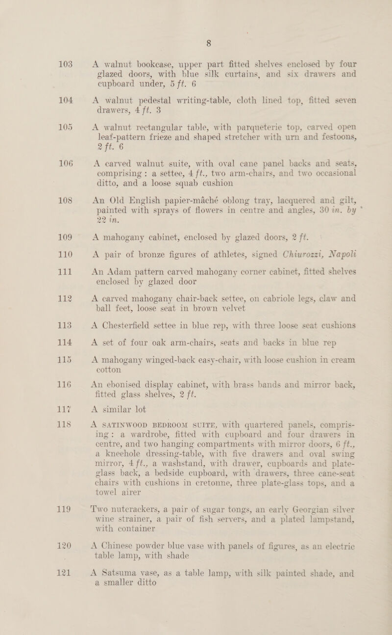 103 106 108 119 121 8 A walnut bookcase, upper part fitted shelves enclosed by four glazed doors, with blue silk curtains, and six drawers and cupboard under, 5 ft. 6 A walnut pedestal writing-table, cloth lined top, fitted seven drawers, 4 ft. 3 A walnut rectangular table, with parqueterie top, carved open leaf-pattern frieze and shaped stretcher with urn and festoons, 2 ft. 6 A carved walnut suite, with oval cane panel backs and seats, comprising: a settee, 4 ft., two arm-chairs, and two occasional ditto, and a loose squab cushion An Old English papier-maché oblong tray, lacquered and gilt, painted with sprays of flowers in centre and angles, 30 in. by 22 in. A mahogany cabinet, enclosed by glazed doors, 2 ft. A pair of bronze figures of athletes, signed Chiurozzi, Napoli An Adam pattern carved mahogany corner cabinet, fitted shelves enclosed by glazed door A carved mahogany chair-back settee, on cabriole legs, claw and ball feet, loose seat in brown velvet A Chesterfield settee in blue rep, with three loose seat cushions A set of four oak arm-chairs, seats and backs in blue rep A mahogany winged-back easy-chair, with loose cushion in cream cotton An ebonised display cabinet, with brass bands and mirror back, fitted glass shelves, 2 ft. A similar lot A SATINWOOD BEDROOM SUITE, with quartered panels, compris- ing: a wardrobe, fitted with cupboard: and four drawers in centre, and two hanging compartments with mirror doors, 6 ft., a kneehole dressing-table, with five drawers and oval swing mirror, 4ft., a washstand, with drawer, cupboards and plate- glass back, a bedside cupboard, with drawers, three cane-seat chairs with cushions in cretonne, three plate-glass tops, and a towel airer Two nutcrackers, a pair of sugar tongs, an early Georgian silver Wine strainer, a pair of fish servers, and a plated lampstand, with container A Chinese powder blue vase with panels of figures, as an electric table lamp, with shade A Satsuma vase, as a table lamp, with silk painted shade, and a smaller ditto