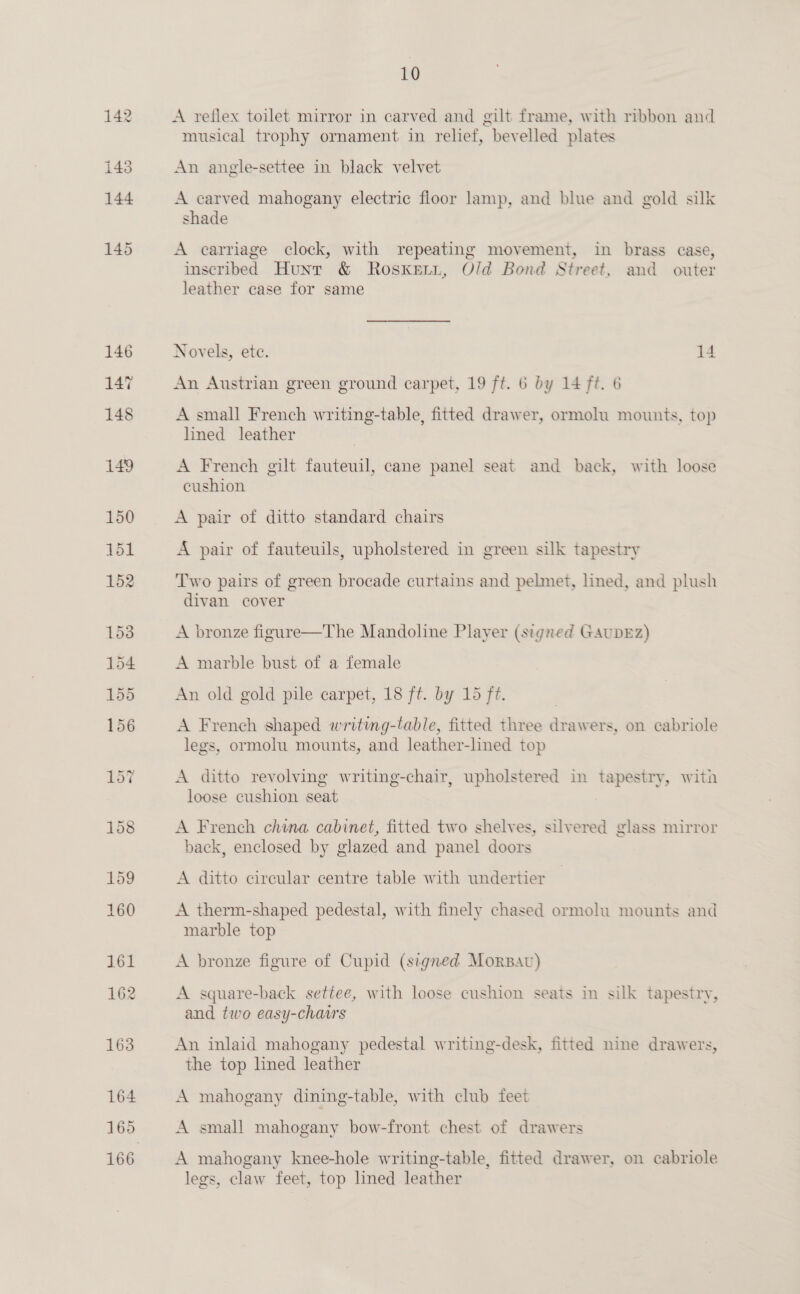 164 166 10 A reflex toilet mirror in carved and gilt frame, with ribbon and musical trophy ornament in relief, bevelled plates An angle-settee in black velvet A carved mahogany electric floor lamp, and blue and gold silk shade A carriage clock, with repeating movement, in brass case, inscribed Hunt &amp; Rosxketi, Old Bond Street, and outer leather case for same Novels, ete. 14 An Austrian green ground carpet, 19 ft. 6 by 14 ft. 6 A small French writing-table, fitted drawer, ormolu mounts, top lined leather A French gilt fauteuil, cane panel seat and back, with loose cushion A pair of ditto standard chairs A pair of fauteuils, upholstered in green silk tapestry Two pairs of green brocade curtains and pelmet, lined, and plush divan cover A bronze figure—The Mandoline Player (signed GauDEz) A marble bust of a female An old gold pile carpet, 18 ft. by 15 ft. A French shaped writing-table, fitted three drawers, on cabriole legs, ormolu mounts, and leather-lined top A ditto revolving writing-chair, upholstered in tapestry, with loose cushion seat A French china cabinet, fitted two shelves, silvered glass mirror back, enclosed by glazed and panel doors A ditto circular centre table with undertier A therm-shaped pedestal, with finely chased ormolu mounts and marble top A bronze figure of Cupid (signed Morpav) A square-back settee, with loose cushion seats in silk tapestry, and two easy-chairs An inlaid mahogany pedestal writing-desk, fitted nine drawers, the top lined leather A mahogany dining-table, with club feet | A small mahogany bow-front chest of drawers A mahogany knee-hole writing-table, fitted drawer, on cabriole legs, claw feet, top lined leather