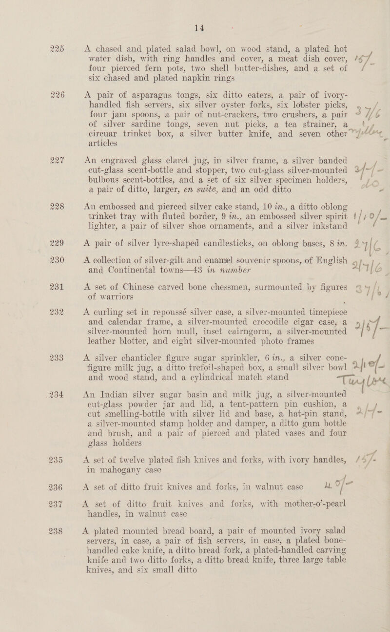 raw) raw) Or 233 14 A chased and plated salad bowl, on wood stand, a plated hot water dish, with ring handles and cover, a meat dish cover, /g7 four pierced fern pots, two shell butter-dishes, and a set of [ six chased and plated napkin rings A pair of asparagus tongs, six ditto eaters, a pair of ivory- handled fish servers, six silver oyster forks, six lobster picks, . J /. four jam spoons, a pair of nut-crackers, two crushers, a pair © // 6 of silver sardine tongs, seven nut picks, a tea strainer, a Gy circuar trinket box, a ‘silver butter knife, and seven other’ i fa Sat articles An engraved glass claret jug, in silver frame, a silver banded cut-glass scent-bottle and stopper, two cut-glass silver-mounted 23/7) = bulbous scent-bottles, and a set of six silver specimen holders, f, a pair of ditto, larger, en suite, and an odd ditto oe An embossed and pierced silver cake stand, 10 im.,a ditto cblong se, trinket tray with fluted border, 9 im., an embossed silver spirit ! / bO fan hghter, a pair of silver shoe ornaments, and a silver inkstand = ¢ A collection of silver-gilt and enamel souvenir spoons, of English ,,; A pair of silver lyre-shaped candlesticks, on oblong bases, 8 in. 9 UC and Continental towns—43 in number A a 6 A set of Chinese carved bone chessmen, surmounted by figures @ * /) of warriors ree y A curling set in repoussé silver case, a silver-mounted timepiece and calendar frame, a silver -mounted crocodile cigar case, a ae silver-mounted horn mull, inset cairngorm, a silver- mounted | a leather blotter, and eight silver-mounted photo frames A silver chanticler figure sugar sprinkler, 67im., a silver cone- ; figure milk jug, a ditto trefoil- shaped box, a eal silver bowl aft “|= and wood stand, and a cylindrical match stand | “Tis, [se An Indian silver sugar basin and milk jug, a silver-mounted cut-glass powder jar and lid, a tent-pattern pin cushion, a ia cut ‘smelling-hottlé with silver lid and base, a hat-pin stand, APT a silver- mounted stamp holder and damper, a ditto gum bottle and brush, and a pair of pierced and plated vases and four glass holders * A set of twelve plated fish knives and forks, with ivory handles, /9/- in mahogany case / Oe at A set of ditto fruit knives and forks, in walnut case ALY / A set of ditto fruit knives and forks, with mother-o’-pearl handles, in walnut case A plated mounted bread board, a pair of mounted ivory salad servers, in case, a pair of fish servers, in case, a plated bone- handled cake knife, a ditto bread fork, a plated-handled carving knife and two ditto forks, a ditto bread knife, three large table knives, and six small ditto