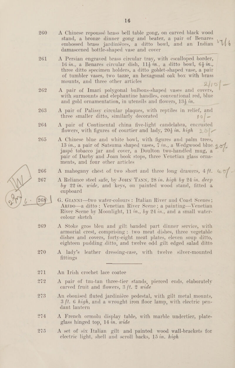 260 261 262 263 264 4 \ 266 269 270 16 A Chinese repoussé brass bell table gong, on carved black wood stand, a bronze dinner gong and beater, a pair of Benares embossed brass jardinieres, a ditto howl, and an Indian damascened bottle-shaped vase and cover A Persian engraved brass circular tray, with escalloped ‘border, 16 in., a Benares circular dish, 114 %m., a ditto bowl, 64 m., three ditto specimen holders, a ditto goblet-shaped vase, a pair of tumbler vases, two tazze, an hexagonal oak box with brass mounts, and three other articles A pair of Imari polygonal bulbous-shaped vases and covers, with surmounts and elephantine handles, conventional red, blue and gold ornamentation, in utensils and flowers, 135 i. A pair of Palissy circular plaques, with reptiles in relief, and three smaller ditto, similarly decorated et | A pair of Continental china five-light candelabra, encrusted A Chinese blue and white bowl, with figures and palm trees, jaspé tobacco jar and cover, a Doulton two-handled mug, pair of Darby and Joan book stops, three Venetian glass orna- ments, and four other articles A mahogany chest of two short and three long drawers, 4 ft. A Reliance steel safe, by Jonn TAnn, 28 in. high by 24 in. deep by 22m. wide, and keys, on painted wood stand, fitted a cupboard | G. GiANNI—two water-colours : Italian River and Coast Scenes ; ArRIpo—a ditto: Venetian River Scene; a paintng—Venetian River Scene by Moonlight, 11 in., by 24 7in., and a small water- colour sketch A Stoke gros bleu and gilt banded part dinner service, with armorial crest, comprising: two meat dishes, three vegetable dishes and covers, forty-eight meat plates, eleven soup ditto, eighteen pudding ditto, and twelve odd gilt edged salad ditto A lady’s leather dressing-case, with twelve silver-mounted fittings An Irish crochet lace coatee A pair of tzu-tan three-tier stands, pierced ends, elaborately carved fruit and flowers, 3 ft. 2 wide An ebonised fluted jardiniere pedestal, with gilt metal mounts, 3 ft. 6 high, and a wrought iron floor lamp, with electric pen- dant lantern A French ormolu display table, with marble undertier, plate- glass hinged top, 14 in. wide A set of six Italian gilt and painted wood wall-brackets for electric light, shell and scroll backs, 15 in. high a Ct ( a fS