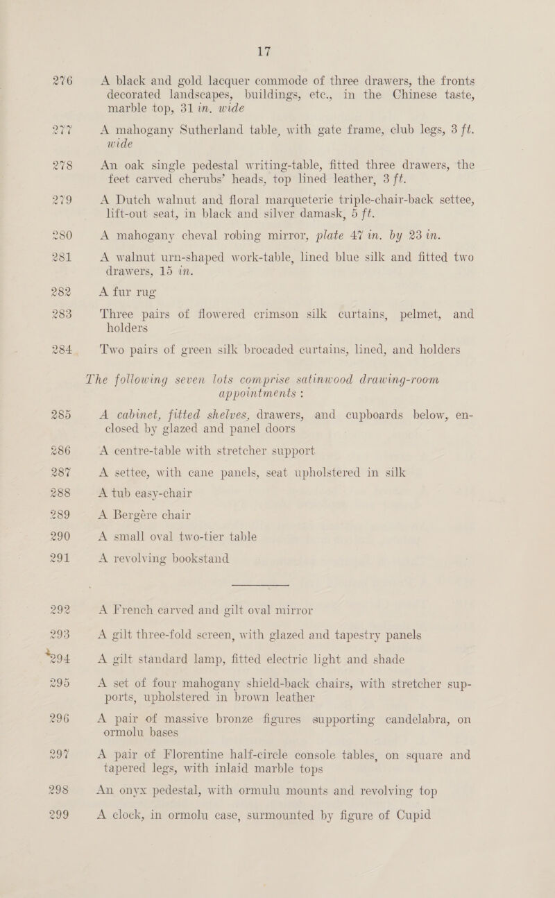 276 bi A black and gold lacquer commode of three drawers, the fronts decorated landscapes, buildings, etc., in the Chinese taste, marble top, 31 in. wide A mahogany Sutherland table, with gate frame, club legs, 3 ft. wide An oak single pedestal writing-table, fitted three drawers, the feet carved cherubs’ heads, top lined leather, 3 ft. A Dutch walnut and floral marqueterie triple-chair-back settee, lift-out seat, in black and silver damask, 5 ft. A mahogany cheval robing mirror, plate 47 in. by 23 in. A walnut urn-shaped work-table, lined blue silk and fitted two drawers, 15 in. A fur rug Three pairs of flowered crimson silk curtains, pelmet, and holders Two pairs of green silk brocaded curtains, lined, and holders appointments : A cabinet, fitted shelves, drawers, and cupboards below, en- closed by glazed and panel doors A centre-table with stretcher. support A settee, with cane panels, seat upholstered in silk A tub easy-chair A Bergere chair A small oval two-tier table A revolving bookstand A French carved and gilt oval mirror A gilt three-fold screen, with glazed and tapestry panels A gilt standard lamp, fitted electric hght and shade A set of four mahogany shield-back chairs, with stretcher sup- ports, upholstered in brown leather A pair of massive bronze figures supporting candelabra, on ormolu bases A pair of Florentine half-circle console tables, on square and tapered legs, with inlaid marble tops An onyx pedestal, with ormulu mounts and revolving top A clock, in ormolu case, surmounted by figure of Cupid