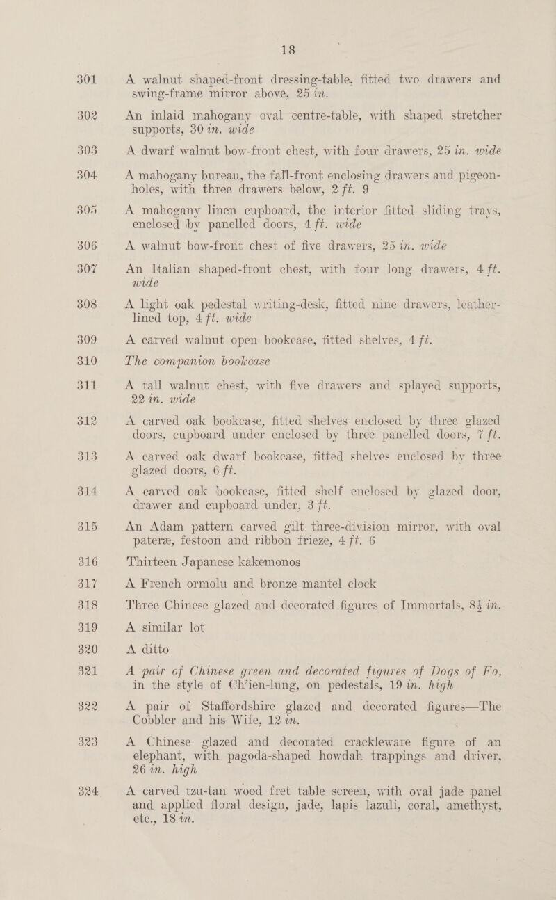 314 316 320 3821 B22 320 18 A walnut shaped-front dressing-table, fitted two drawers and swing-frame mirror above, 25 m. An inlaid mahogany oval centre-table, with shaped stretcher supports, 30 in. wide A dwarf walnut bow-front chest, with four drawers, 25 in. wide A mahogany bureau, the fall-front enclosing drawers and pigeon- holes, with three drawers below, 2 ft. 9 A mahogany linen cupboard, the interior fitted sliding trays, enclosed by panelled doors, 4 ft. wide A walnut bow-front chest of five drawers, 25 in. wide An Itahan shaped-front chest, with four long drawers, 4 ft. wide | A light oak pedestal writing-desk, fitted nine drawers, leather- lined top, 4 ft. wide A carved walnut open bookcase, fitted shelves, 4 fi. The companion bookcase A tall walnut chest, with five drawers and splayed supports, 221n. wide A earved oak bookcase, fitted shelves enclosed by three glazed doors, cupboard under enclosed by three panelled doors, 7 ft. A carved oak dwarf bookcase, fitted shelves enclosed by three glazed doors, 6 ft. A carved oak bookcase, fitted shelf enclosed by glazed door, drawer and cupboard under, 3 ft. An Adam pattern carved gilt three-division mirror, w vith oval pater, festoon and ribbon frieze, 4 fi. 6 Thirteen Japanese kakemonos A French ormolu and bronze mantel clock Three Chinese glazed and decorated figures of Immortals, 84 in. A similar lot A ditto A par of Chinese green and decorated figures of Dogs of Fo, in the style of Ch’ien-lung, on pedestals, 19 in. high A pair of Staffordshire glazed and decorated figures—The Cobbler and his Wife, 12 in. A Chinese glazed and decorated crackleware figure of an elephant, with pagoda-shaped howdah trappings and driver, 26m. high A carved tzu-tan wood fret table screen, with oval jade panel and apphed floral design, jade, lapis lazuli, coral, amethyst,