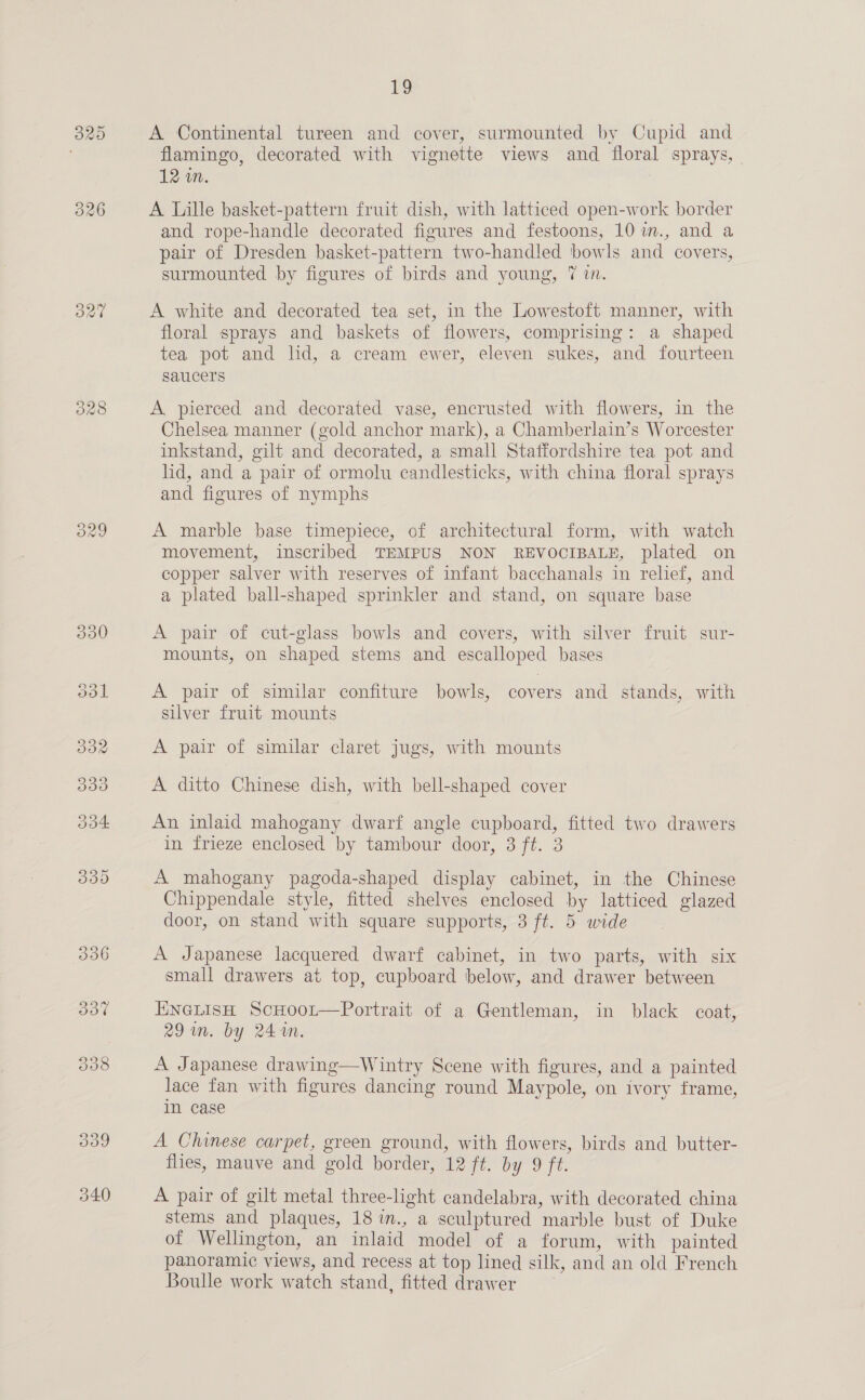 340 A Continental tureen and cover, surmounted by Cupid and flamingo, decorated with vignette views and floral sprays, | 12 wn. A Lille basket-pattern fruit dish, with latticed open-work border and rope-handle decorated figures and festoons, 10 m., and a pair of Dresden basket-pattern two-handled bowls and covers, surmounted by figures of birds and young, 7 in. A white and decorated tea set, in the Lowestoft manner, with floral sprays and baskets of flowers, comprising: a shaped tea pot and lid, a cream ewer, eleven sukes, and fourteen saucers A pierced and decorated vase, encrusted with flowers, in the Chelsea manner (gold anchor mark), a Chamberlain’s Worcester inkstand, gilt and decorated, a small Staffordshire tea pot and lid, and a pair of ormolu candlesticks, with china floral sprays and figures of nymphs A marble base timepiece, of architectural form, with watch movement, inscribed TEMPUS NON REVOCIBALE, plated on copper salver with reserves of infant bacchanals in relief, and a plated ball-shaped sprinkler and stand, on square base A pair of cut-glass bowls and covers, with silver fruit sur- mounts, on shaped stems and escalloped bases A pair of similar confiture bowls, covers and stands, with silver fruit mounts A pair of similar claret jugs, with mounts A ditto Chinese dish, with bell-shaped cover An inlaid mahogany dwarf angle cupboard, fitted two drawers in frieze enclosed by tambour door, 3 ft. 3 A mahogany pagoda-shaped display cabinet, in the Chinese Chippendale style, fitted shelves enclosed by latticed glazed door, on stand with square supports, 3 ft. 5 wide A Japanese lacquered dwarf cabinet, in two parts, with six small drawers at top, cupboard below, and drawer between ENGLIsH ScHooLt—Portrait of a Gentleman, in black coat, 29 um. by 244n. A Japanese drawing—Wintry Scene with figures, and a painted lace fan with figures dancing round Maypole, on ivory frame, in case A Chinese carpet, green ground, with flowers, birds and butter- flies, mauve and gold border, 12 ft. by 9 ft. A pair of gilt metal three-light candelabra, with decorated china stems and plaques, 18 i., a sculptured marble bust of Duke of Wellington, an inlaid model of a forum, with painted panoramic views, and recess at top lined silk, and an old French Boulle work watch stand, fitted drawer