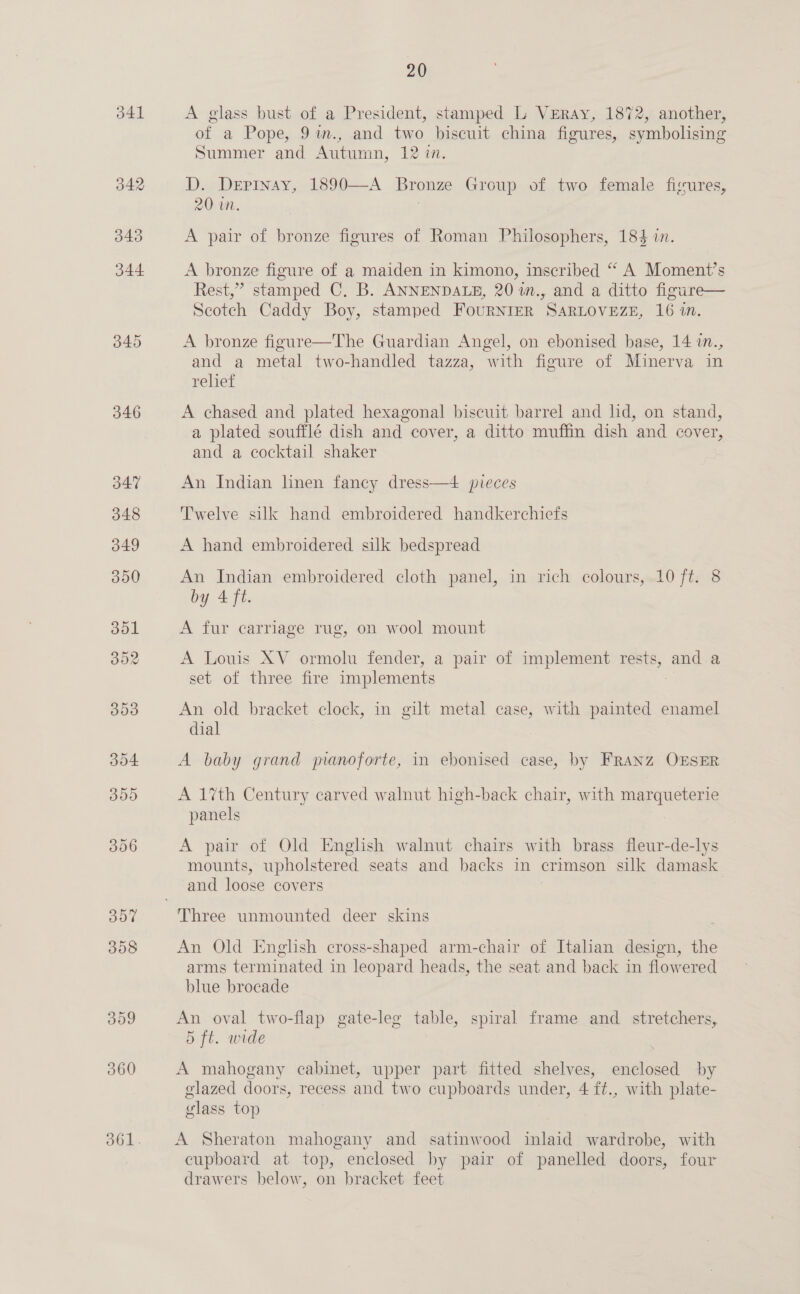 342 343 344 345 346 347 348 349 300 301 302 300 304 300 396 307 308 309 360 20 of a Pope, 9%im., and two biscuit china figures, symbolising Summer and Autumn, 12 in. D. Depinay, 1890—A Bronze Group of two female fisures, 20 in. A pair of bronze figures of Roman Philosophers, 184 in. A bronze figure of a maiden in kimono, inscribed “ A Moment’s Rest,” stamped C. B. ANNENDALE, 20 1in., and a ditto figure— Scotch Caddy Boy, stamped FouRNIER SARLOVEZE, 16 in. A bronze figure—The Guardian Angel, on ebonised base, 14 i., and a metal two-handled tazza, with figure of Minerva in relief A chased and plated hexagonal biscuit barrel and lid, on stand, a plated soufflé dish and cover, a ditto muffin dish and cover, and a cocktail shaker An Indian linen fancy dress—4 pieces Twelve silk hand embroidered handkerchiefs A hand embroidered silk bedspread An Indian embroidered cloth panel, in rich colours, 10 ft. 8 by 4 ft. A fur carriage rug, on wool mount A Louis XV ormolu fender, a pair of implement feds, and a set ol three fire implements An old bracket clock, in gilt metal case, with painted enamel dial A baby grand manoforte, in ebonised case, by FRANZ OESER A 1%th Century carved walnut high-back chair, with marqueterie panels A pair of Old English walnut chairs with brass fleur-de-lys mounts, upholstered seats and backs in crimson silk damask and loose covers An Old English cross-shaped arm-chair of Italian design, the arms terminated in leopard heads, the seat and back in flowered blue brocade An oval two-flap gate-leg table, spiral frame and stretchers, 5 ft. wide 3 A mahogany cabinet, upper part fitted shelves, enclosed by glazed doors, recess and two cupboards under, 4 ft., with plate- glass top A Sheraton mahogany and satinwood inlaid wardrobe, with cupboard at top, enclosed by pair of panelled doors, four drawers below, on bracket feet