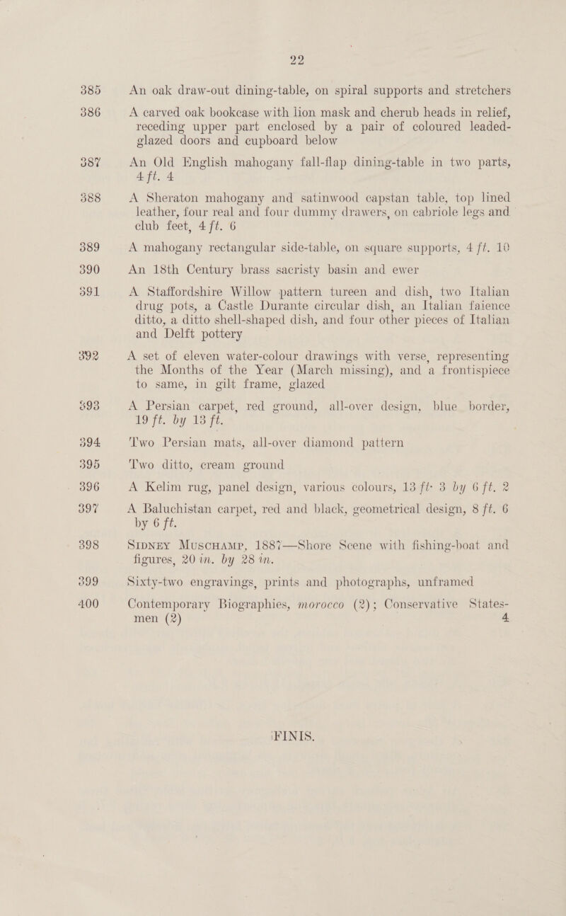 392 An oak draw-out dining-table, on spiral supports and stretchers A carved oak bookcase with lion mask and cherub heads in relief, receding upper part enclosed by a pair of coloured leaded- glazed doors and cupboard below An Old English mahogany fall-flap dining-table in two parts, 4 ft. 4 A Sheraton mahogany and satinwood capstan table, top ned leather, four real and four dummy drawers, on cabriole legs and club feet, 4 ft. 6 A mahogany rectangular side-table, on square supports, 4 ff. 10 An 18th Century brass sacristy basin and ewer A Staffordshire Willow pattern tureen and dish, two Italian drug pots, a Castle Durante circular dish, an Italian faience ditto, a ditto shell-shaped dish, and four other pieces of Italian and Delft pottery A set of eleven water-colour drawings with verse, representing the Months of the Year (March missing), and a frontispiece to same, in gilt frame, glazed A Persian carpet, red ground, all-over design, blue border, to ft. by 15 7h. Two Persian mats, all-over diamond pattern Two ditto, cream ground A Kelim rug, panel design, various colours, 13 ft 3 by 6 ft. 2 A Baluchistan carpet, red and black, geometrical design, 8 ft. 6 by 6 ft. SipNeEY MuscHamp, 1887 figures, 20 im. by 28 an. Shore Scene with fishing-boat and  Sixty-two engravings, prints and photographs, unframed Contemporary Biographies, morocco (2); Conservative States- men (2) , 4 iFINIS.,