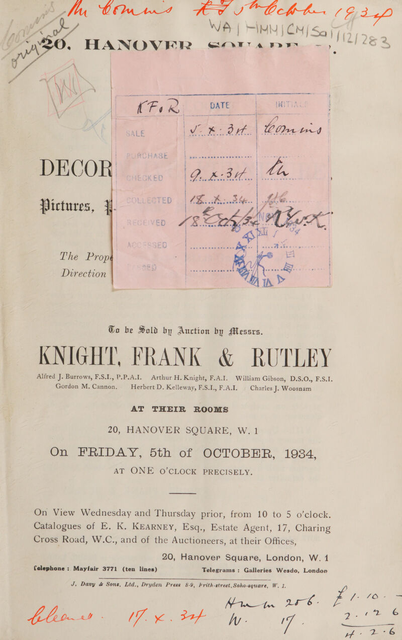 | DECO Pictures, }. The Prop Direction @o be Sold by Auction by Messrs. KNIGHT, FRANK & RUTLEY Alfred J. Burrows, F.S.I., P.P.A.I. Arthur H. Knight, F.A.I. William Gibson, D.S.O., F.S.I. Gordon M. Cannon. Herbert D. Kelleway, F.S.I., F.A.I. Charles J. Woosnam AT THEIR ROOMS 20, HANOVER SQUARE, W. 1 On FRIDAY, bth of “OCTOBER, 1984, AT ONE 0 CLOCK PRECISELY. ooo On View Wednesday and Thursday prior, from 10 to 5 o’clock. Catalogues of E. K. KEARNEY, Esq., Estate Agent, 17, Charing Cross Road, W.C., and of the Auctioneers, at their Offices, 20, Hanover Square, London, W. 14 Celephone : Mayfair 3771 (ten lines) Telegrams : Galleries Wesdo, London J, Davy d Sons, Ltd., Dryden Press 8-9, Frith-street,Soho-square, W. 1. a: LO. 2?- 62 OE