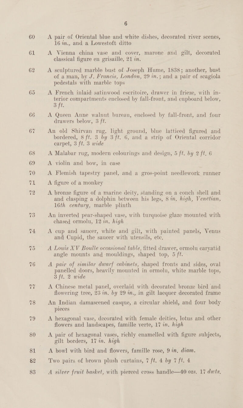 60 61 66 67 76 re 78 iC 80 82 6 A pair of Oriental blue and white dishes, decorated river scenes, 16 m., and a Lowestoft ditto A Vienna china vase and cover, marone and gilt, decorated classical figure en grisaille, 21 in. A sculptured marble bust of Joseph Hume, 1838; another, bust of aman, by J. Francis, London, 29 in. - and a pair of scagiola pedestals with marble tops A French inlaid satinwood escritoire, drawer in frieze, with in- terior compartments enclosed by fall-front, and cupboard below, Og bs A Queen Anne walnut bureau, enclosed by fall-front, and four drawers below, 3 ft. An old Shirvan rug, light ground, blue latticed figured and bordered, 8 ft. 3 by 3ft. 6, and a strip of Oriental corridor carpet, 3 ft. 3 wide A. Malabar rug, modern colourings and design, 5 ft. by 2 ft. 6 A violin and bow, in case A Flemish tapestry panel, and a gros-point needlework runner A figure of a monkey A bronze figure of a marine deity, standing on a conch shell and and clasping a dolphin between his legs, Sin, high, Venetian, 16th century, marble plinth An inverted pear-shaped vase, with turquoise glaze mounted with chased ormolu, 1217. high A cup and saucer, white and gilt, with painted panels, Venus and Cupid, the saucer with utensils, ete, A Lows XV Boulle occasional table, fitted drawer, ormolu caryatid angle mounts and mouldings, shaped top, 5 ft. A pair of sumilar dwarf cabinets, shaped fronts and sides, oval panelled doors, heavily mounted in ormolu, white marble tops, 3 ft. 2 wide A Chinese metal panel, overlaid with decorated bronze bird and flowering tree, 23 in. by 29 m., in gilt lacquer decorated frame An Indian damascened casque, a circular shield, and four body pieces A hexagonal vase, decorated with female deities, lotus and other flowers and landscapes, famille yerte, 17 in. high A pair of hexagonal vases, richly enamelled with figure subjects, gilt borders, 17 in. high A bowl with bird and flowers, famille rose, 9 in. diam. Two pairs of brown plush curtains, 7 ft. 4 by 7 ft. 4