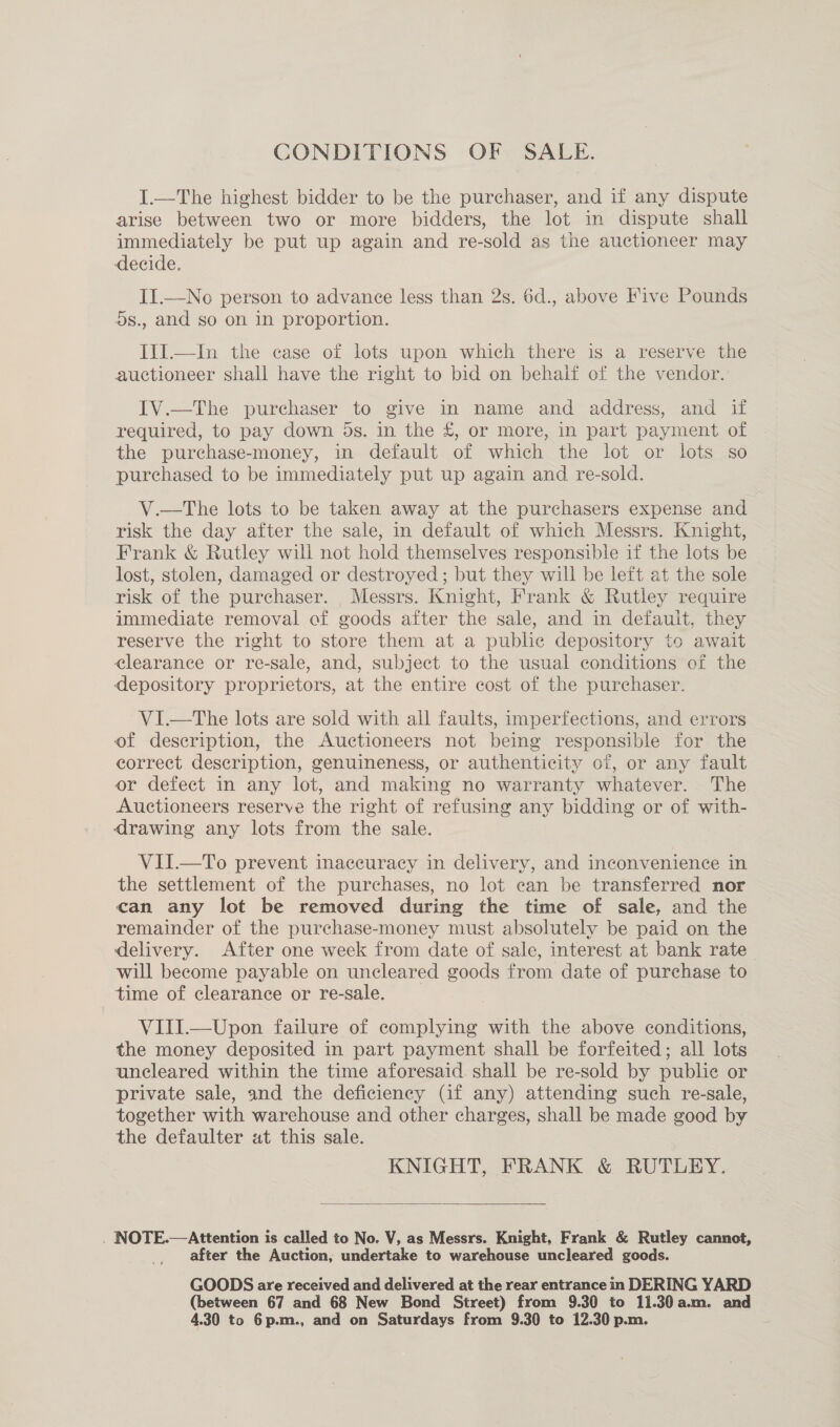 CONDITIONS OF SALE. I.—The highest bidder to be the purchaser, and if any dispute arise between two or more bidders, the lot in dispute shall immediately be put up again and re-sold as the auctioneer may decide. II.—No person to advance less than 2s. 6d., above Five Pounds 5s., and so on in proportion. IlI.—In the case of lots upon which there is a reserve the auctioneer shall have the right to bid on behalf of the vendor. IV.—The purchaser to give in name and address, and if required, to pay down 5s. in the £, or more, in part payment of the purchase-money, in default of which the lot or lots so purchased to be immediately put up again and re-sold. V.—tThe lots to be taken away at the purchasers expense and risk the day after the sale, in default of which Messrs. Knight, Frank &amp; Rutley will not hold themselves responsible if the lots be lost, stolen, damaged or destroyed ; but they will be left at the sole risk of the purchaser. Messrs. Knight, Frank &amp; Rutley require immediate removal of goods after the sale, and in defauit, they reserve the right to store them at a public depository to await elearance or re-sale, and, subject to the usual conditions of the depository proprietors, at the entire cost of the purchaser. VI.—The lots are sold with all faults, imperfections, and errors of description, the Auctioneers not being responsible for the correct description, genuineness, or authenticity of, or any fault or defect in any lot, and making no warranty whatever. The Auctioneers reserve the right of refusing any bidding or of with- drawing any lots from the sale. VII.—To prevent inaccuracy in delivery, and inconvenience in the settlement of the purchases, no lot can be transferred nor can any lot be removed during the time of sale, and the remainder of the purchase-money must absolutely be paid on the delivery. After one week from date of sale, interest at bank rate will become payable on uncleared goods from date of purchase to time of clearance or re-sale. VIII.—Upon failure of complying with the above conditions, the money deposited in part payment shall be forfeited; all lots uncleared within the time aforesaid. shall be re-sold by public or private sale, and the deficiency (if any) attending such re-sale, together with warehouse and other charges, shall be made good by the defaulter at this sale. KNIGHT, FRANK &amp; RUTLEY.  . NOTE.—Attention is called to No. V, as Messrs. Knight, Frank &amp; Rutley cannot, after the Auction, undertake to warehouse uncleared goods. GOODS are received and delivered at the rear entrance in DERING YARD (between 67 and 68 New Bond Street) from 9.30 to 11.30a.m. and 4.30 to 6p.m., and on Saturdays from 9.30 to 12.30 p.m.