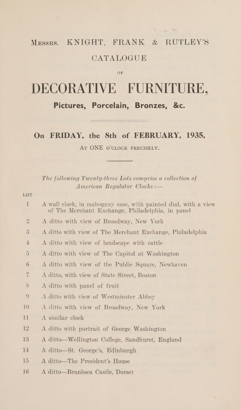 CATALOGU EK OF LOT Pictures, Porcelain, Bronzes, &amp;c.   AT ONE 0O’CLOCK PRECISELY. The following Twenty-three Lots comprise a collection of American Regulator Clocks :— A wall clock, in mahogany ease, with painted dial, with a view of The Merchant Exchange, Philadelphia, in pane! A ditto with view of Broadway, New York A ditto with view of The Merchant Exchange, Philadelphia A ditto with view of landscape with cattle A. ditto with view of The Capitol at Washington A ditto with view of the Public Square, Newhaven A ditto, with view of State Street, Boston A ditto with panel of fruit A ditto with view of Westminster Abbey A ditto with view of Broadway, New York A similar clock A ditto with portrait of George Washington A ditto—Wellington College, Sandhurst, England A ditto—St. George’s, Edinburgh A ditto—The President’s House A ditto—Branksea Castle, Dorset