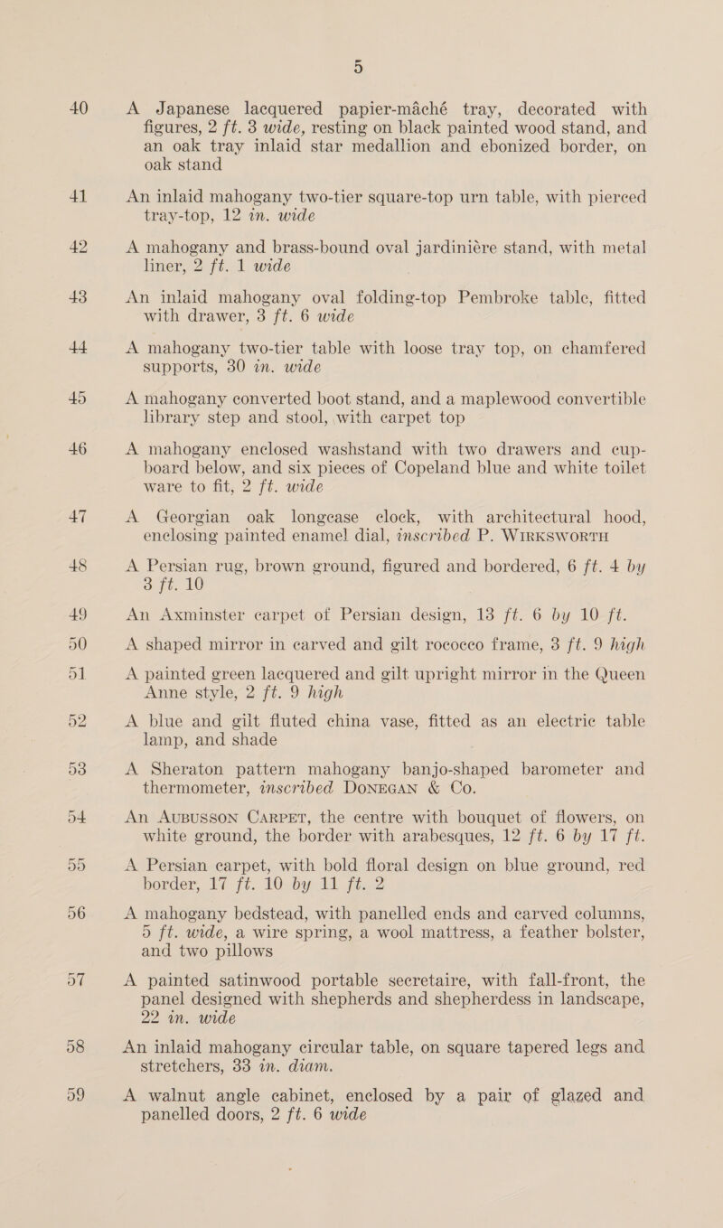 41 o7 08 ~ 9) figures, 2 ft. 3 wide, resting on black painted wood stand, and an oak tray inlaid star medallion and ebonized border, on oak stand An inlaid mahogany two-tier square-top urn table, with pierced tray-top, 12 in. wide A mahogany and brass-bound oval jardiniére stand, with metal liner, 2 ft. 1 wide An inlaid mahogany oval folding-top Pembroke table, fitted with drawer, 3 ft. 6 wide A mahogany two-tier table with loose tray top, on chamfered supports, 30 an. wide A mahogany converted boot stand, and a maplewood convertible hbrary step and stool, with carpet top A mahogany enclosed washstand with two drawers and cup- board below, and six pieces of Copeland blue and white toilet ware to fit, 2 ft. wide A Georgian oak longease clock, with architectural hood, enclosing painted enamel] dial, inscribed P. WiRKSWORTH A Persian rug, brown ground, figured and bordered, 6 ft. 4 by @ ft. 10 | An Axminster carpet of Persian design, 13 ft. 6 by 10 ft. A shaped mirror in carved and gilt rococco frame, 3 ft. 9 high A painted green lacquered and gilt upright mirror in the Queen Anne style, 2 ft. 9 high A blue and gilt fluted china vase, fitted as an electric table lamp, and shade A Sheraton pattern mahogany banjo-shaped barometer and thermometer, wnscribed DONEGAN &amp; Co. An AUBUSSON CARPET, the centre with bouquet of flowers, on white ground, the border with arabesques, 12 ft. 6 by 17 ft. A Persian earpet, with bold floral design on blue ground, red border, 17 [t.. 10) bapa fice? A mahogany bedstead, with panelled ends and carved columns, oD ft. wide, a wire spring, a wool mattress, a feather bolster, and two pillows A painted satinwood portable secretaire, with fall-front, the panel designed with shepherds and shepherdess in landscape, 22 in. wide An inlaid mahogany circular table, on square tapered legs and stretchers, 33 an. diam. A walnut angle cabinet, enclosed by a pair of glazed and panelled doors, 2 ft. 6 wide