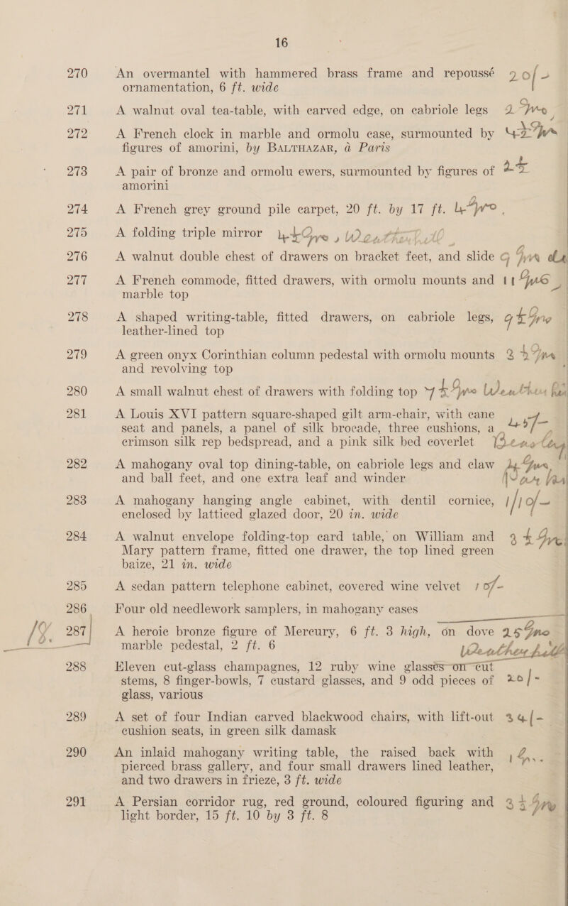 289 290 291 16 An overmantel with hammered brass frame and repoussé 90 { 3 ornamentation, 6 ft. wide A walnut oval tea-table, with carved edge, on cabriole legs 2 Wey A French clock in marble and ormolu case, surmounted by ‘= sa figures of amorini, by BALTHAZAR, @ Paris A pair of bronze and ormolu ewers, surmounted by figures of a+ 2 amorini A French grey ground pile carpet, 20 ft. He eds. LAyo |  A folding triple mirror L+2 Sy Woattil A A walnut double chest of drawers on bracket dest eal slide ¢ j 7} A cL A French commode, fitted drawers, with ormolu mounts and | We marble top A shaped writing-table, fitted drawers, on cabriole ee 9 tre 7 leather-lined top A green onyx Corinthian column pedestal with ormolu mounts 3 1% VA and revolving top ; A small walnut chest of drawers with folding top 7 4A yo LW athe has A Louis XVI pattern square-shaped gilt arm-chair, with cane ee seat and panels, a panel of silk brocade, three cushions, a aa erimson silk rep bedspread, and a pink silk bed coverlet (3 epat A mahogany oval top dining-table, on eabriole legs and claw Ay- Gus | and ball feet, and one extra leaf and winder War aa A mahogany hanging angle cabinet, with dentil cornice, | / / o/ ee enclosed by latticed glazed door, 20 in. wide A walnut envelope folding-top card table, on William and 4 $y] | Mary pattern frame, fitted one drawer, the top lined green baize, 21 in. wide | A sedan pattern telephone eabinet, covered wine velvet 1 of- | Four old needlework samplers, in mahogany cases acre  A heroie bronze figure of Mercury, 6 ft. 3 high, on dove a8 Gno | marble pedestal, 2 ft. 6 VQeuthen pulls Eleven cut-glass champagnes, 12 ruby wine glasses-on-eut stems, 8 finger-bowls, 7 custard glasses, and 9 odd pieces of x0 | : glass, various A set of four Indian carved blackwood chairs, with lift-out % q[- cushion seats, in green silk damask . An inlaid mahogany writing table, the raised back with pee pierced brass gallery, and four small drawers lined leather, ev and two drawers in frieze, 3 ft. wide A Persian corridor rug, red ground, coloured figuring and 3 4 Ny 