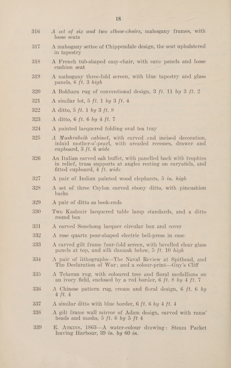 A set of six and two elbow-chmrs, mahogany frames, with loose seats A mahogany settee of Chippendale design, the seat upholstered in tapestry A French tub-shaped easy-chair, with eane panels and loose cushion seat A mahogany three-fold screen, with blue tapestry and glass panels, 6 ft. 3 high A Bokhara rug of conventional design, 3 ft. 11 by 3 ft. 2 A similar lot, 5 ff. 1 by 3 ft. 4 A ditto, o ft. 1 by 3-ff. 8 A ditto, 6 ft. 6 by 4 ft. 7 A painted lacquered folding oval tea tray A Mushrabeth cabinet, with carved and incised decoration, inlaid mother-o’-pearl, with areaded recesses, drawer and cupboard, 3 ft. 6 wide An Italian carved oak buffet, with panelled back with trophies in relief, truss supports at angles resting on caryatids, and fitted cupboard, 4 ft. wide A pair of Indian painted wood elephants, 5 in. high A set of three Ceylon carved ebony ditto, with pincushion backs A pair of ditto as book-ends Two Kashmir lacquered table lamp standards, and a ditto round box A earved Souchong lacquer circular box and cover A rose quartz pear-shaped electric bell-press in case A carved gilt frame four-fold screen, with bevelled clear glass panels at top, and silk damask below, 5 ft. 10 high A pair of lithographs—The Naval Review at Spithead, and The Declaration of War; and a colour-print—Guy’s Cliff A Teheran rug, with coloured tree and floral medallions on an ivory field, enclosed by a red border, 6 ft. 8 by 4 ft. 7 A Chinese pattern rug, cream and floral design, 6 ft. 6 by 4 ft. 4 A similar ditto with blue border, 6 ft. 6 by 4 ft. 4 A gilt frame wall mirror of Adam design, carved with rams’ heads and masks, 5 ft. 6 by 5 ft 4 K. Arxins, 1863—-A water-colour drawing: Steam Packet leaving Harbour, 39 in. by 60 in.