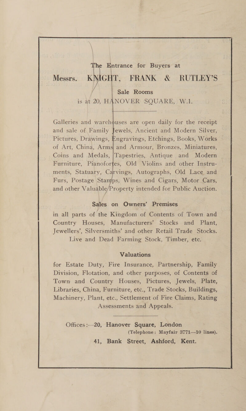   Messrs. Kh CHT. FRANK &amp; RUTLEY’S / | Sale Rooms is At 20, HANOVER SQUARE, W.1.  Galleries and warehouses are open daily for the receipt and sale of Family Jewels, Ancient and Modern Silver, Pictures, Drawings, Engravings, Etchings, Books, Works | of Art, China, Arms) and Armour, Bronzes,. Miniatures, Coins and Medals, |Tapestries, Antique and Modern — Furniture, Pianofortes, Old Violins and other Instru- ments, Statuary, Carvings, Autographs, Old Lace and Furs, Postage Stages Wines and Cigars, Motor Cars, and other Valuable roperty intended for Public Auction. Sales on Owners’ Premises in all parts of the Kingdom of Contents of Town and Country Houses, Manufacturers’ Stocks and Plant, Jewellers’, Silversmiths’ and other Retail Trade Stocks. Live and Dead Farming Stock, Timber, ete. Valuations for Estate Duty,’ Fire Insurance, Partnership, Family Division, Flotation, and other purposes, of Contents of Town and Country Houses, Pictures, Jewels, Plate, Libraries, China, Furniture, etc., Trade Stocks, Buildings, Machinery, Plant, etc., Settlement of Fire Claims, Rating Assessments and Appeals. 