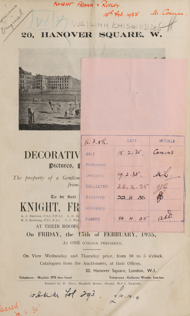 Konig h- ean y NUTLEY sl Leh. /93 a Ma. Contene 20, HANOVER SQUARE, ae Oe s      fe I 1 Fr SA Ha RO Ae AA LNCS SED tai cee ec 1K. #9 DATE RITIALS | \ a * e 4 =. it ae ; 25, Reve es Fa e ai} | DECORATIV: ae Pictures, ff} PeRcHrse GHECK ED     ; / The property of a Gentlen | | |   frome colvecteo “| 2M, a. $87 ame... | P A ator } i Gu be Sold || RECEIVED | AD 7 3S ~ | | K NIG] | ; AGCESSED | | : § . om eee Burrows, F.S.1, P.P.AJT. A. H. K@¢  ARS: HED: mellohay: Po. Act. | (C..Jr We AT THEIR ROOMS | | On FRIDAY, the [5th of FEBRUARY, 1935, AT ONE 0O’CLOCK PRECISELY. On View Wednesday and Thursday prior, from 10 to 5 o’clock. Catalogues from the Auctioneers, at their Offices. 20, Hanover Square, London, W.1. Telephone: Mayfair 3771 as lines) Telegrams: Galleries Wesdo, London   Printed by H. Davy, Manfield House, Strand, W.C.2, England. ie HAMA be G3 /o O~ pe ses He