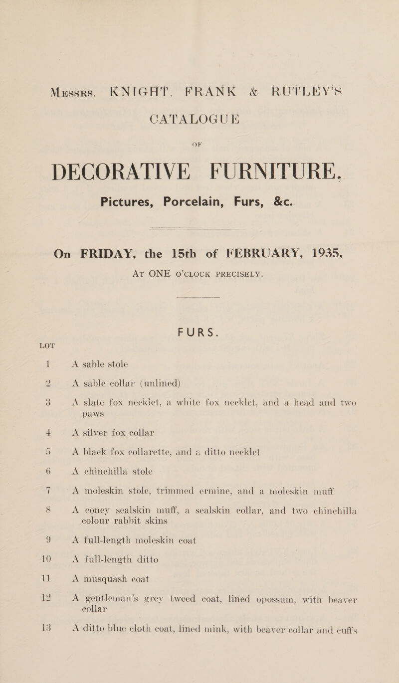 Messrs. KNIGHT. FRANK &amp; RUTLEY’S CATALOGU E OF DECORATIVE FURNITURE, Pictures, Porcelain, Furs, &amp;c. On FRIDAY, the 15th of FEBRUARY, 1935, At ONE o’CLOCK PRECISELY. FURS. LOT 1 A sable stole 2 A sable collar (unlined) S A slate fox necklet, a white fox necklet, and a head and two paws 4 A silver fox collar 5 A black fox collarette, and a ditto neeklet 6 A ehinehilla stole t A moleskin stole, trimmed ermine, and a moleskin muff 8 A coney sealskin muff, a sealskin collar, and two chinchilla eolour rabbit skins 5 A full-length moleskin coat 10 A full-length ditto 11 A musquash coat We A gentleman’s grey tweed coat, lined opossum, with beaver eollar