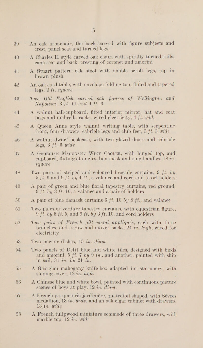 39 40 58 5 erest, panel seat and turned legs A Charles II style carved oak chair, with spirally turned rails, eane seat and back, cresting of coronet and amorini A Stuart pattern oak stool with double scroll legs, top in brown plush An oak eard-table, with envelope folding top, fluted and tapered legs, 2 ft. square Two Old English carved oak figures of Wellington and Napoleon, 3 ft. 11 and 4 ft. 3 A walnut hall-cupboard, fitted interior mirror, hat and coat pegs and umbrella racks, wired electricity, 4 ft. wide A Queen Anne style walnut writing table, with serpentine front, four drawers, eabriole legs and club feet, 3 ft. 3 wide A walnut dwarf bookease, with two glazed doors and eabriole legs, 3 ft. 6 wide A GerorGiAN ManocGaANy WINE CooLeR, with hinged top, and eupboard, fluting at angles, lion mask and ring handles, 18 an. square | Two pairs of striped and coloured brocade curtains, 9 ft. by 5 ft.9 and 9 ft. by 4 ft., a valance and cord and tassel holders A pair of green and blue floral tapestry curtains, red ground, 9 ft. by 3 ft. 10, a valance and a pair of holders A pair of blue damask curtains 6 ft. 10 by 8 ft., and valance Two pairs of verdure tapestry curtains, with equestrian figure, 9 ft. by 5 ft. 5, and 9 ft. by 3 ft. 10, and cord holders Two pars of French gilt metal appliqués, each with three branches, and arrow and quiver backs, 24 in. high, wired for electricity Two pewter dishes, 15 an. diam. Two panels of Delft blue and white tiles, designed with birds and amorini, 5 fé. 7 by 9 in., and another, painted with ship in sail, 31 an. by 2)-1N. A Georgian mahogany knife-box adapted for stationery, with sloping cover, 12 in. high A Chinese blue and white bowl, painted with continuous picture scenes of boys at play, 12 in. diam. A French parqueterie jardiniére, quatrefoil shaped, with Sévres medallion, 18 2m. wide, and an oak cigar cabinet with drawers, 13 in. wide A French tulipwood miniature commode of three drawers, with marble top, 12 in. wide