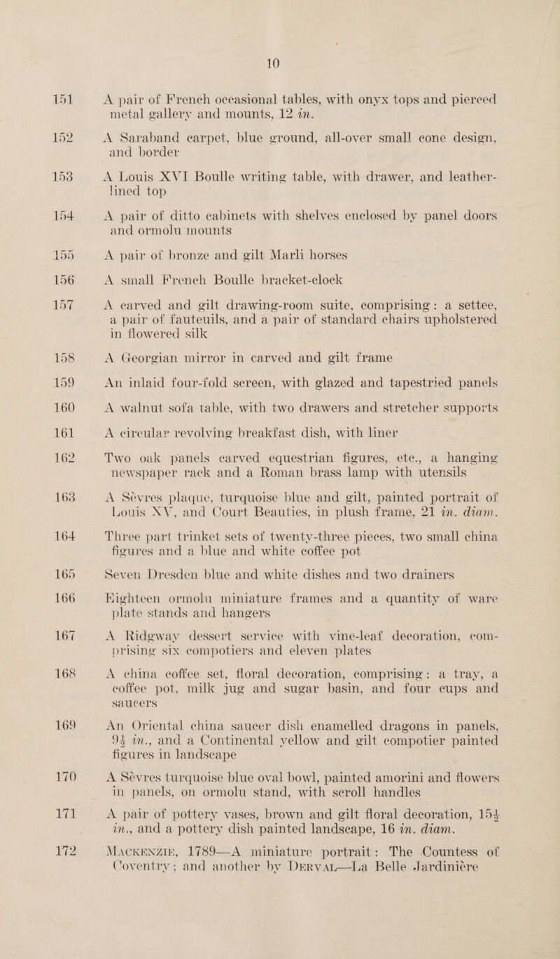 169 170 PEL V2 10 A pair of French occasional tables, with onyx tops and piereed metal gallery and mounts, 12 in. A Saraband earpet, blue ground, all-over small cone design, and border A Louis XVI Boulle writing table, with drawer, and leather- lined top A pair of ditto cabinets with shelves enclosed by panel doors and ormolu mounts A pair of bronze and gilt Marli horses A small French Boulle bracket-clock A earved and gilt drawing-room suite, comprising: a settee, a pair of fauteuils, and a pair of standard chairs upholstered in flowered silk A Georgian mirror in carved and gilt frame An inlaid four-fold sereen, with glazed and tapestried panels A walnut sofa table, with two drawers and stretcher supports A eireular revolving breakfast dish, with liner Two oak panels carved equestrian figures, ete., a hanging newspaper rack and a Roman brass lamp with utensils A Sevres plaque, turquoise blue and gilt, painted portrait of Louis XV, and Court Beauties, in plush frame, 21 an. diam. Three part trinket sets of twenty-three pieces, two small china figures and a blue and white coffee pot Seven Dresden blue and white dishes and two drainers Eighteen ormolu miniature frames and a quantity of ware plate stands and hangers A Ridgway dessert service with vine-leaf decoration, com- prising six eompotiers and eleven plates A china coffee set, floral decoration, comprising: a tray, a coffee pot, milk jug and sugar basin, and four eups and saucers An Oriental china saucer dish enamelled dragons in panels, 94 a., and a Continental vellow and gilt compotier painted figures in landseape A Sevres turquoise blue oval bowl, painted amorini and flowers m panels, on ormolu stand, with seroll handles . bp: of pottery vases, brown and gilt floral decoration, 154 ., and a pottery dish ‘painted landseape, 16 an. diam. oo 1789—-A mimiature portrait: The Countess of Coventry; and another by Dervai—lLa Belle Jardiniére