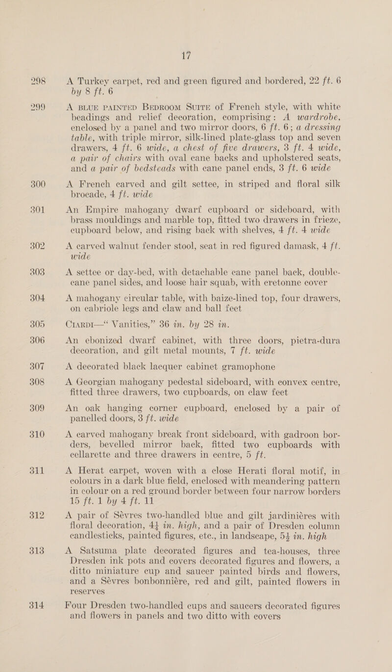 300 301 311 312 313 314 Ay A Turkey carpet, red and green figured and bordered, 22 ft. 6 by 8 ft. 6 A BLUE PAINTED Beproom Suite of French style, with white beadings and relief decoration, comprising: A wardrobe, enclosed by a panel and two mirror doors, 6 ft. 6; a dressing table, with triple mirror, silk-lined plate-glass top and seven drawers, 4 ft. 6 wide, a chest of five drawers, 3 ft. 4 wide, a pair of chairs with oval cane backs and upholstered seats, and a par of bedsteads with cane panel ends, 3 ft. 6 wide A French carved and gilt settee, in striped and floral silk brocade, 4 ff. wide An Empire mahogany dwarf cupboard or sideboard, with brass mouldings and marble top, fitted two drawers in frieze, eupboard below, and rising back with shelves, 4 ft. 4 wide A earved walnut fender stool, seat in red figured damask, 4 ft. wide A settee or day-bed, with detachable cane panel back, double- cane panel sides, and loose hair squab, with eretonne cover A mahogany circular table, with baize-lined top, four drawers, on cabriole legs and claw and ball feet CrarpI—“ Vanities,” 36 in. by 28 in. An ebonized dwarf cabinet, with three doors, pietra-dura decoration, and gilt metal mounts, 7 ft. wide A decorated black lacquer cabinet gramophone A Georgian mahogany pedestal sideboard, with convex centre, fitted three drawers, two cupboards, on claw feet An oak hanging corner cupboard, enclosed by a pair of panelled doors, 3 ft. wide A earved mahogany break front sideboard, with gadroon bor- ders, bevelled mirror back, fitted two cupboards with cellarette and three drawers in centre, 5 ft. A Herat carpet, woven with a close Herati floral motif, in eolours in a dark blue field, enclosed with meandering pattern in colour on a red ground border between four narrow borders ho jt. bi aig A A pair of Sevres two-handled blue and gilt jardiniéres with floral decoration, 44 in. high, and a pair of Dresden column candlesticks, painted figures, ete., in landscape, 54 in. high A Satsuma plate decorated figures and tea-houses, three Dresden ink pots and covers decorated figures and flowers, a ditto miniature cup and saucer painted birds and flowers, reserves Four Dresden two-handled cups and saucers decorated figures and flowers in panels and two ditto with covers