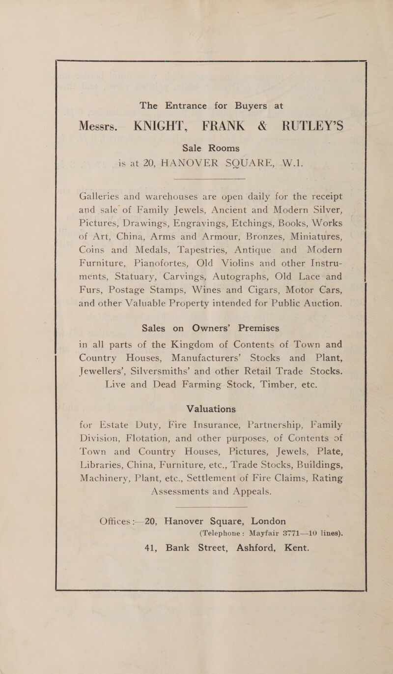  The Entrance for Buyers at Messrs. KNIGHT, FRANK &amp; RUTLEY’S Sale Rooms is, at. 20, HHA NOY ER. SQUARE, W.1:  Galleries and warehouses are open daily for the receipt and sale of Family Jewels, Ancient and Modern Silver, Pictures, Drawings, Engravings, Etchings, Books, Works of Art, China, Arms and Armour, Bronzes, Miniatures, Coins and Medals, Tapestries, Antique and Modern Furniture, Pianofortes, Old Violins and other Instru- ments, Statuary, Carvings, Autographs, Old Lace and Furs, Postage Stamps, Wines and Cigars, Motor Cars, and other Valuable Property intended for Public Auction. Sales on Owners’ Premises in all parts of the Kingdom of Contents of Town and Country Houses, Manufacturers’ Stocks and Plant, Jewellers’, Silversmiths’ and other Retail Trade Stocks. Live and Dead Farming Stock, Timber, etc. Valuations for Estate Duty, Fire Insurance, Partnership, Family Division, Flotation, and other purposes, of Contents of Town and Country Houses, Pictures, Jewels, Plate, Libraries, China, Furniture, etc., Trade Stocks, Buildings, Machinery, Plant, etc., Settlement of Fire Claims, Rating Assessments and Appeals. Offices :—20, Hanover Square, London (Telephone: Mayfair 3771—10 lines). 41, Bank Street, Ashford, Kent. 