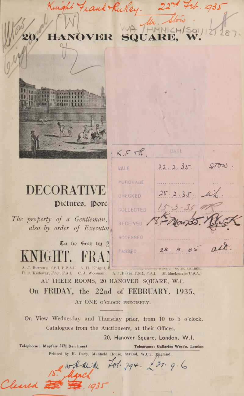    thet ROT @ am 3 18 i } * } ¢ % Yul ee Gy j f fr : Son  DECORATIVE Pictures, Pore Lhe property of a Gentleman, also by order of Executor.  Cu be Suld by 3 KNIGHT, FRA)  Joe anal oi naires nt eeepc cere cbf nr pADPR teenie NCCE tt Airy “Ral ong onan erwverg arse sey “LOT. Be Dy Kelleway, FSi. B.AL. C.J. Woosnam. Ad a Baker, F'.S.1., F,A.I. M. Mackenzie (U.S.A.) AT THEIR ROOMS, 20 HANOVER SQUARE, W.1. On FRIDAY, the 22nd of FEBRUARY, 1935, AT ONE 0’CLOCK PRECISELY. Catalogues from the Auctioneers, at their Offices. 20, Hanover Square, London, W.1. Telephone: Mayfair 3771 (ten lines) Telegrams: Galleries Wesdo, London Printed by H. Davy, Manfield House, Strand, W.C.2, gland. [rAAch, wet det. LIT F- G Py! term Chartd oat (73 Bf    