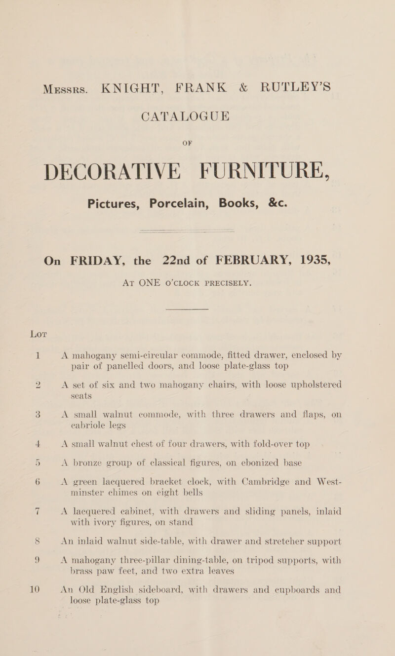 Messrs. KNIGHT, FRANK &amp; RUTLEY’S CATALOGUE OF DECORATIVE FURNITURE, Pictures, Porcelain, Books, &amp;c. On FRIDAY, the 22nd of FEBRUARY, 1935, AT ONE O’CLOCK PRECISELY. Lor 1 A mahogany semi-circular commode, fitted drawer, enclosed by pair of panelled doors, and loose plate-glass top 2 A set of six and two mahogany chairs, with loose upholstered seats 3 A small walnut commode, with three drawers and flaps, on eabriole legs 4 A small walnut chest of four drawers, with fold-over top 5 A. bronze group of classical figures, on ebonized base 6 A green lacquered bracket clock, with Cambridge and West- minster chimes on eight bells 7 A laequered cabinet, with drawers and sliding panels, inlaid with ivory figures, on stand 8 An inlaid walnut side-table, with drawer and stretcher support 9 A mahogany three-pillar dining-table, on tripod supports, with brass paw feet, and two extra leaves 10 An Old English sideboard, with drawers and cupboards and loose plate-glass top