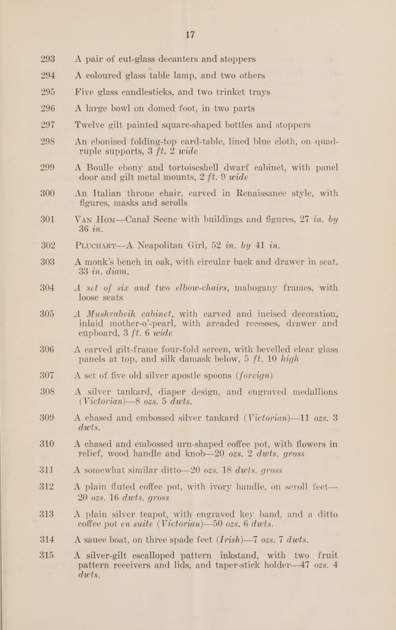 a7 A pair of cut-glass decanters and stoppers A. eoloured glass table lamp, and two others Five glass candlesticks, and two trinket trays A large bowl on domed foot, in two parts Twelve gilt painted square-shaped bottles and stoppers An ebonised folding-top card-table, lined blue cloth, on quad- ruple supports, 3 ft. 2 wide A Boulle ebony and tortoiseshell dwarf cabinet, with panel An Italian throne chair, carved in Renaissance style, with figures, masks and scrolls | Van Hom—Canal Scene with buildings and figures, 27 an. by 36 iN. PiucHart—A Neapolitan Girl, 52 an. by 41 an. A monk’s bench in oak, with cireular back and drawer in seat, 33 un. diam. A set of six and two elbow-chairs, mahogany frames, with loose seats A Mushrabeth cabinet, with carved and incised decoration, inlaid mother-o’-pearl, with areaded recesses, drawer and eupboard, 3 ft. 6 wide A earved gilt-frame four-fold screen, with bevelled clear glass panels at top, and silk damask below, 5 ft. 10 high A set of five old silver apostle spoons (foreign) A silver tankard, diaper design, and engraved medallions (Victorian)—8 ozs. 5 dwts. A chased and embossed silver tankard (Victorian)—11 ozs. 3 dwits. | A chased and embossed urn-shaped coffee pot, with flowers in relief, wood handle and knob—20 ozs. 2 dwts. gross A somewhat similar ditto—20 ozs. 18 dwts. gross A plain fluted coffee pot, with ivory handle, on scroll feet— 20 ozs. 16 dwts. gross A plain silver teapot, with engraved key band, and a ditto coffee pot en suite (Victorian)—50 ozs. 6 dwts. A sauce boat, on three spade feet (Irish)—T ozs. T dwts. A silver-gilt escalloped pattern inkstand, with two fruit pattern receivers and lids, and taper-stick holder—A7 ozs. 4 dwts. |