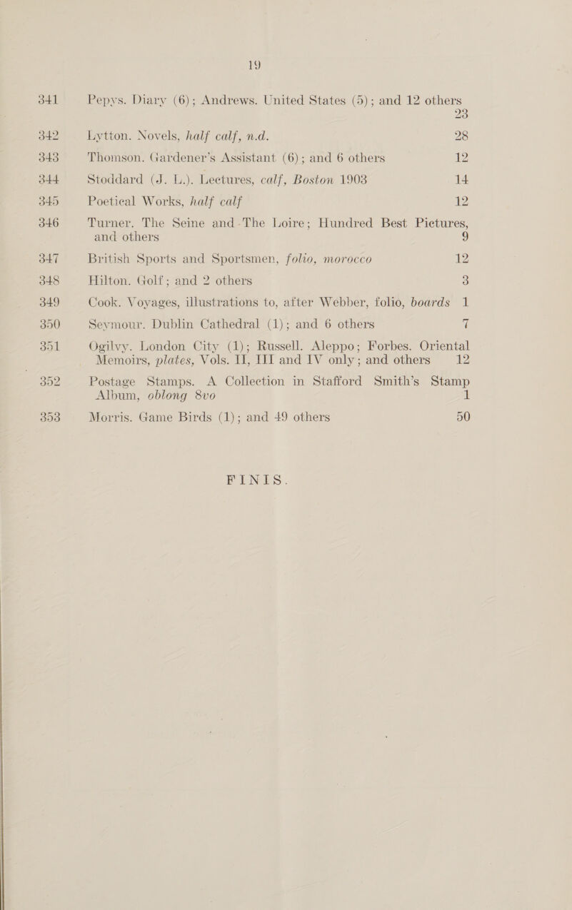  13) Pepys. Diary (6); Andrews. United States (5); and 12 others 23 Lytton. Novels, half calf, n.d. 28 Thomson. Gardener’s Assistant (6); and 6 others 12 Stoddard (J. L.). Lectures, calf, Boston 1908 14 Poetical Works, half calf 12 Turner. The Seine and-The Loire; Hundred Best Pictures, and others British Sports and Sportsmen, folio, morocco 12 Hilton. Golf; and 2 others 5) Cook. Voyages, illustrations to, after Webber, folio, boards 1 Seymour. Dublin Cathedral (1); and 6 others f Ogilvy. London City (1); Russell. Aleppo; Forbes. Oriental Postage Stamps. <A Collection in Stafford Smith’s Stamp Album, oblong 8vo al: Morris. Game Birds (1); and 49 others 50 FONES.