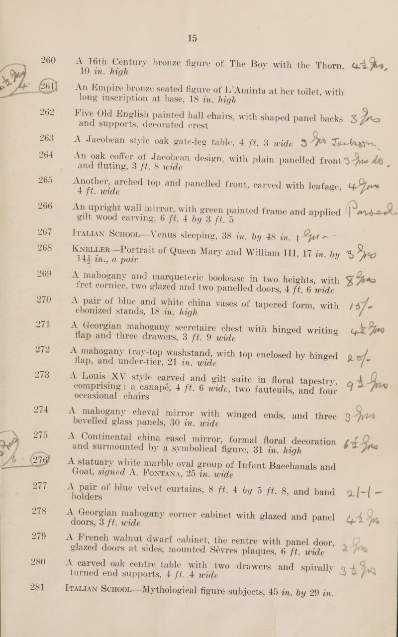 A 16th Century bronze figure of The Boy with the Thorn, Os pe, 10 in. high An Empire bronze seated figure of L’Aminta at her toilet, with long inscription at base, 18 in. high C Five Old English painted hall chairs, with shaped panel backs 3S ro and supports, decorated crest A Jacobean style oak gate-leg table, 4 ft. 3 wide 3 Fyn Jafaayr, : : ‘ , f = te An oak coffer of Jacobean design, with plain panelled front % pres aA and fluting, 3 ft. 8 wide Another, arched top and panelled front, carved with leafage, Jue 4 ft. wide , “% \, An upright wall mirror, with green painted frame and applied | Wh 2-0X gilt wood carving, 6 ft. 4 OY Fix 5 ITALIAN ScHoot—Venus sleeping, 88 in. by 48 in. l Qu ae KNELLER—Portrait of Queen Mary and William ITI, 17 in. by % “Pro 144 in., a pair ) : ; ey A mahogany and marqueterie bookease in two heights, with % A* fret cornice, two glazed and two panelled doors, 4 ft. 6 wide uf A pair of blue and white china vases of tapered form, with /4 F fa ebonized stands, 18 in. high A Georgian mahogany secretaire chest with hinged writing 4-2 “A flap and three drawers, 3 ft. 9 wide A mahogany tray-top washstand, with top enclosed by hinged 9 of. flap, and under-tier, 21 in. wide A Louis XV style carved and gilt suite in floral tapestry, Y 4 nn comprising: a canapé, 4 ft. 6 wide, two fauteuils, and four occasional chairs A mahogany cheval mirror with winged ends, and three 3 -yK bevelled glass panels, 30 in. wide A Continental china easel mirror, formal floral decoration £% Sng and surmounted by a symbolical figure, 31 in. high - A statuary white marble oval group of Infant Baechanals and Goat, signed A. Fontana, 25 in. wide A pair of blue velvet curtains, 8 ft. 4 by 5 ft. 8, and band 9 | - holders A Georgian mahogany corner cabinet with glazed and panel dy 4 7 doors, 3 ft. wide A French walnut dwarf cabinet, the centre with panel door, glazed doors at sides, mounted Sdvres plaques, 6 ft. wide A carved oak centre table with two drawers and spirally 9 + 2 KK turned end supports, 4 ft. 4 wide ace IraLIAN ScHoot—Mythological figure subjects, 45... by 29 in. 