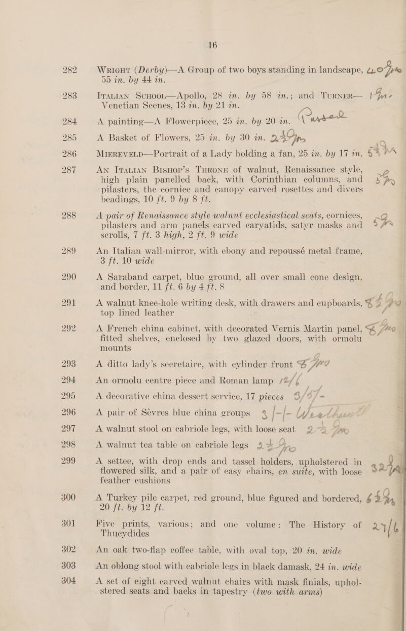 288 Wricut (Derby)—A Group of two boys standing in landscape, ¢p.0*/r% dD in. by 44 an. IraLtIAN Scuoot—Apollo, 28 in. by 58 m.; and TuRNER— |pr- (2 A painting—A Flowerpiece, 25 in. by 20 in. °\ Wrer@ oan A Basket of Flowers, 25 in. by 30 wm. 2, 4G pn ; MirrEveLD—Portrait of a Lady holding a fan, 25 in. by 17 in. 44 AN IrauIAN BisHopr’s THRONE of walnut, Renaissance style, w, high plain panelled back, with Corinthian columns, and § py pilasters, the cornice and canopy carved rosettes and divers beadings, 10 ft. 9 by 8 ft. A pair of Renmssance style walnut ecclesrastical seats, cornices, 2) pilasters and arm panels carved caryatids, satyr masks and 9A scrolls, 7 ft. 3 high, 2 ft. 9 wide An Italian wall-mirror, with ebony and repoussé metal frame, 3 ft. 10 wide A Saraband carpet, blue ground, all over small cone design, and border, 11 ft. 6 by 4 ft. 8 A walnut knee-hole writing desk, with drawers and cupboards, 4 g Vl 7) top lined leather A French china cabinet, with decorated Vernis Martin panel, ‘i Sug fitted shelves, enclosed by two glazed doors, ue ormolu — mounts A ditto lady’s secretaire, with cylinder front Z fue An ormolu centre piece and Roman lamp /2/ ¢ A decorative china dessert service, 17 pieces 3/°/- A pair of Sévres blue china groups 4% [- l- Ufeed | A walnut stool on eabriole legs, with loose seat 2 ~) ~ /) Wo A settee, with drop ends and tassel we upholstered in &gt; Xi flowered silk, and a pair of easy chairs, en suite, with loose SAG feather cushions | A walnut tea table on cabriole legs 2%   A Turkey pile carpet, red ground, blue figured and bordered, ¢ 4 4, 20 Fermoy 12 ft. Five prints, various; and one volume: The History of 24/ b | Thueydides Fal An oak two-flap coffee table, with oval top, 20 in. wide An oblong stool with cabriole legs in black damask, 24 in. wide A set of eight carved walnut chairs with mask finials, uphol- stered seats and backs in tapestry (two with arms)